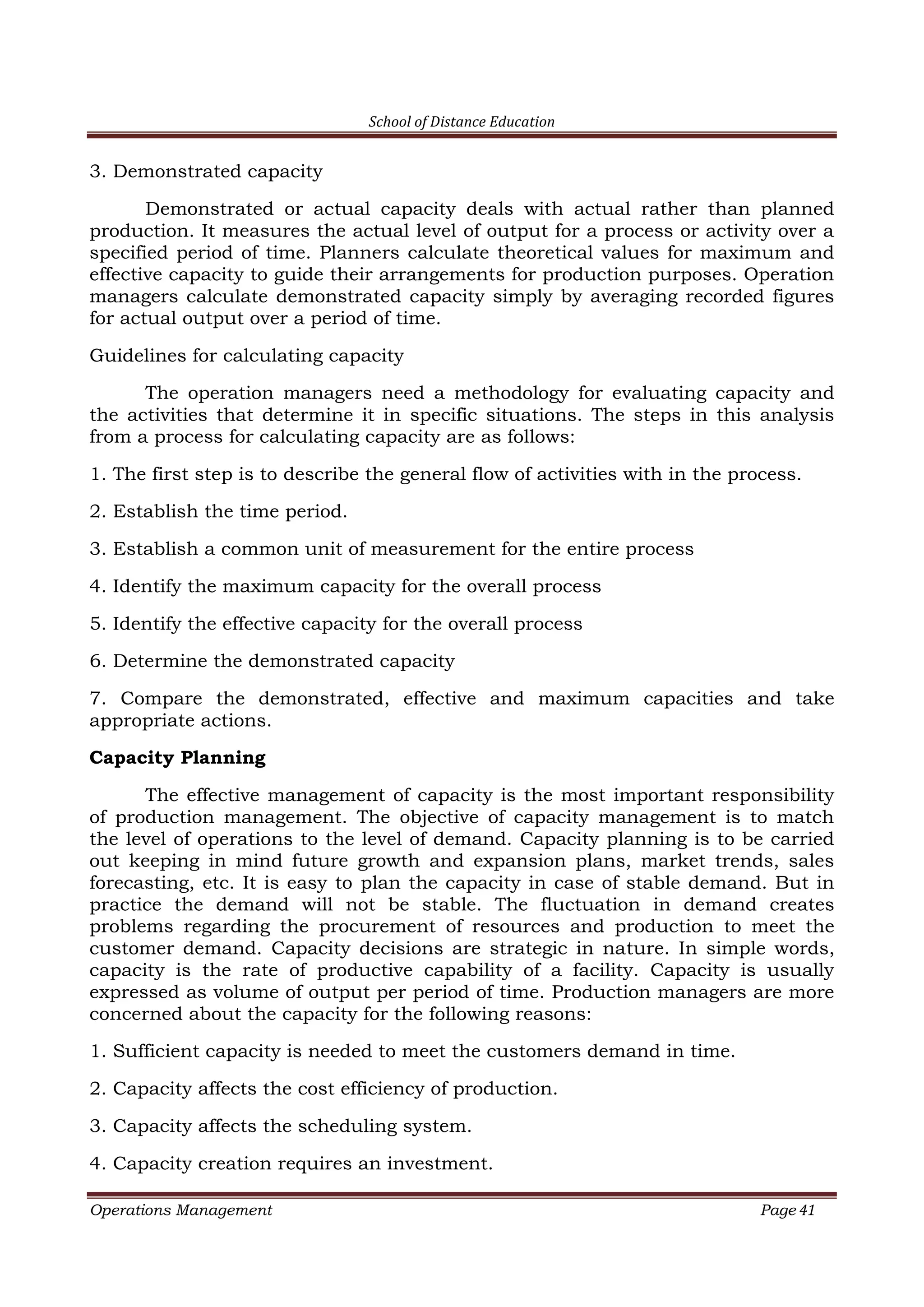School of Distance Education
Operations Management Page 41
3. Demonstrated capacity
Demonstrated or actual capacity deals with actual rather than planned
production. It measures the actual level of output for a process or activity over a
specified period of time. Planners calculate theoretical values for maximum and
effective capacity to guide their arrangements for production purposes. Operation
managers calculate demonstrated capacity simply by averaging recorded figures
for actual output over a period of time.
Guidelines for calculating capacity
The operation managers need a methodology for evaluating capacity and
the activities that determine it in specific situations. The steps in this analysis
from a process for calculating capacity are as follows:
1. The first step is to describe the general flow of activities with in the process.
2. Establish the time period.
3. Establish a common unit of measurement for the entire process
4. Identify the maximum capacity for the overall process
5. Identify the effective capacity for the overall process
6. Determine the demonstrated capacity
7. Compare the demonstrated, effective and maximum capacities and take
appropriate actions.
Capacity Planning
The effective management of capacity is the most important responsibility
of production management. The objective of capacity management is to match
the level of operations to the level of demand. Capacity planning is to be carried
out keeping in mind future growth and expansion plans, market trends, sales
forecasting, etc. It is easy to plan the capacity in case of stable demand. But in
practice the demand will not be stable. The fluctuation in demand creates
problems regarding the procurement of resources and production to meet the
customer demand. Capacity decisions are strategic in nature. In simple words,
capacity is the rate of productive capability of a facility. Capacity is usually
expressed as volume of output per period of time. Production managers are more
concerned about the capacity for the following reasons:
1. Sufficient capacity is needed to meet the customers demand in time.
2. Capacity affects the cost efficiency of production.
3. Capacity affects the scheduling system.
4. Capacity creation requires an investment.
 