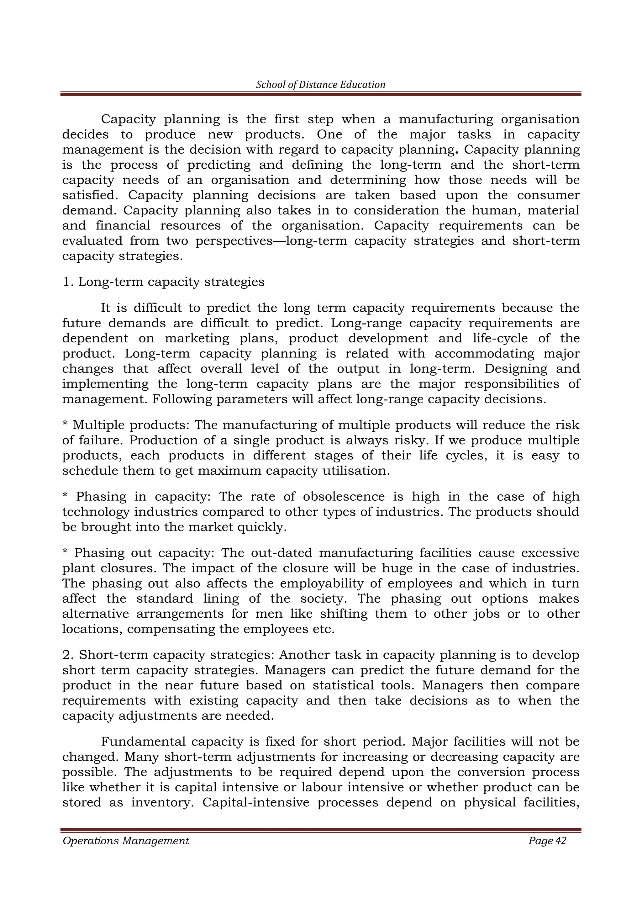 School of Distance Education
Operations Management Page 42
Capacity planning is the first step when a manufacturing organisation
decides to produce new products. One of the major tasks in capacity
management is the decision with regard to capacity planning. Capacity planning
is the process of predicting and defining the long-term and the short-term
capacity needs of an organisation and determining how those needs will be
satisfied. Capacity planning decisions are taken based upon the consumer
demand. Capacity planning also takes in to consideration the human, material
and financial resources of the organisation. Capacity requirements can be
evaluated from two perspectives—long-term capacity strategies and short-term
capacity strategies.
1. Long-term capacity strategies
It is difficult to predict the long term capacity requirements because the
future demands are difficult to predict. Long-range capacity requirements are
dependent on marketing plans, product development and life-cycle of the
product. Long-term capacity planning is related with accommodating major
changes that affect overall level of the output in long-term. Designing and
implementing the long-term capacity plans are the major responsibilities of
management. Following parameters will affect long-range capacity decisions.
* Multiple products: The manufacturing of multiple products will reduce the risk
of failure. Production of a single product is always risky. If we produce multiple
products, each products in different stages of their life cycles, it is easy to
schedule them to get maximum capacity utilisation.
* Phasing in capacity: The rate of obsolescence is high in the case of high
technology industries compared to other types of industries. The products should
be brought into the market quickly.
* Phasing out capacity: The out-dated manufacturing facilities cause excessive
plant closures. The impact of the closure will be huge in the case of industries.
The phasing out also affects the employability of employees and which in turn
affect the standard lining of the society. The phasing out options makes
alternative arrangements for men like shifting them to other jobs or to other
locations, compensating the employees etc.
2. Short-term capacity strategies: Another task in capacity planning is to develop
short term capacity strategies. Managers can predict the future demand for the
product in the near future based on statistical tools. Managers then compare
requirements with existing capacity and then take decisions as to when the
capacity adjustments are needed.
Fundamental capacity is fixed for short period. Major facilities will not be
changed. Many short-term adjustments for increasing or decreasing capacity are
possible. The adjustments to be required depend upon the conversion process
like whether it is capital intensive or labour intensive or whether product can be
stored as inventory. Capital-intensive processes depend on physical facilities,
 