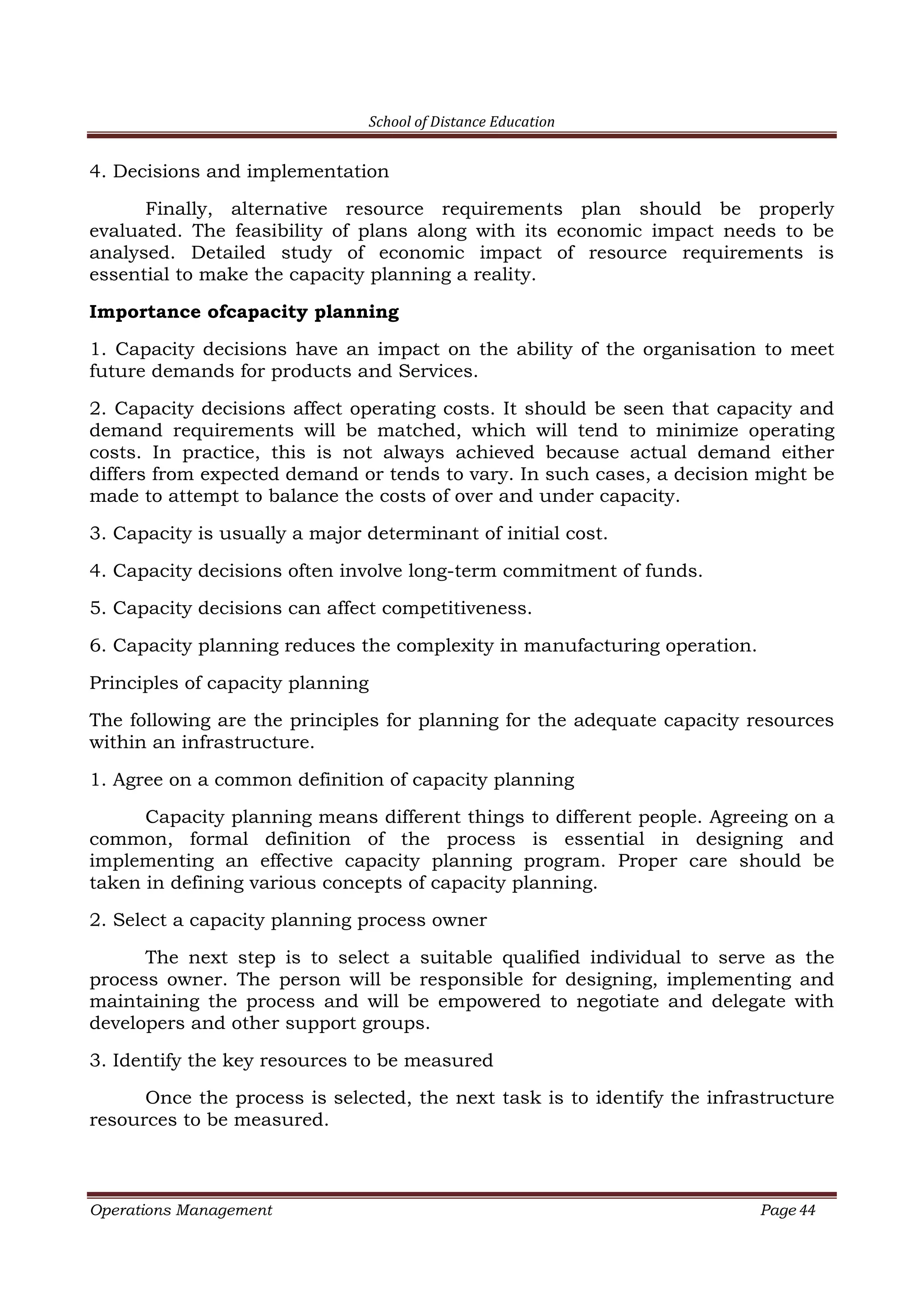 School of Distance Education
Operations Management Page 44
4. Decisions and implementation
Finally, alternative resource requirements plan should be properly
evaluated. The feasibility of plans along with its economic impact needs to be
analysed. Detailed study of economic impact of resource requirements is
essential to make the capacity planning a reality.
Importance ofcapacity planning
1. Capacity decisions have an impact on the ability of the organisation to meet
future demands for products and Services.
2. Capacity decisions affect operating costs. It should be seen that capacity and
demand requirements will be matched, which will tend to minimize operating
costs. In practice, this is not always achieved because actual demand either
differs from expected demand or tends to vary. In such cases, a decision might be
made to attempt to balance the costs of over and under capacity.
3. Capacity is usually a major determinant of initial cost.
4. Capacity decisions often involve long-term commitment of funds.
5. Capacity decisions can affect competitiveness.
6. Capacity planning reduces the complexity in manufacturing operation.
Principles of capacity planning
The following are the principles for planning for the adequate capacity resources
within an infrastructure.
1. Agree on a common definition of capacity planning
Capacity planning means different things to different people. Agreeing on a
common, formal definition of the process is essential in designing and
implementing an effective capacity planning program. Proper care should be
taken in defining various concepts of capacity planning.
2. Select a capacity planning process owner
The next step is to select a suitable qualified individual to serve as the
process owner. The person will be responsible for designing, implementing and
maintaining the process and will be empowered to negotiate and delegate with
developers and other support groups.
3. Identify the key resources to be measured
Once the process is selected, the next task is to identify the infrastructure
resources to be measured.
 