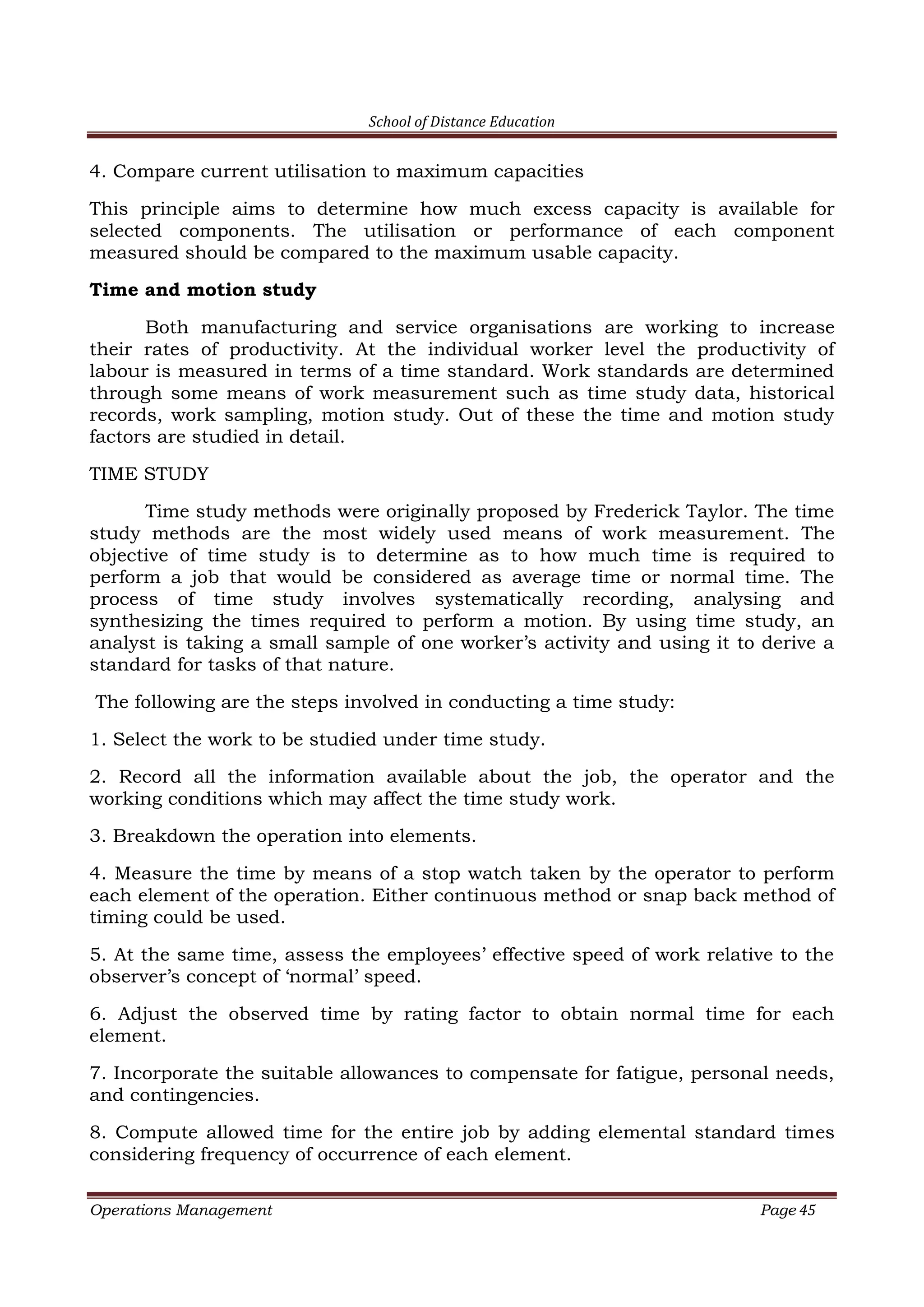 School of Distance Education
Operations Management Page 45
4. Compare current utilisation to maximum capacities
This principle aims to determine how much excess capacity is available for
selected components. The utilisation or performance of each component
measured should be compared to the maximum usable capacity.
Time and motion study
Both manufacturing and service organisations are working to increase
their rates of productivity. At the individual worker level the productivity of
labour is measured in terms of a time standard. Work standards are determined
through some means of work measurement such as time study data, historical
records, work sampling, motion study. Out of these the time and motion study
factors are studied in detail.
TIME STUDY
Time study methods were originally proposed by Frederick Taylor. The time
study methods are the most widely used means of work measurement. The
objective of time study is to determine as to how much time is required to
perform a job that would be considered as average time or normal time. The
process of time study involves systematically recording, analysing and
synthesizing the times required to perform a motion. By using time study, an
analyst is taking a small sample of one worker’s activity and using it to derive a
standard for tasks of that nature.
The following are the steps involved in conducting a time study:
1. Select the work to be studied under time study.
2. Record all the information available about the job, the operator and the
working conditions which may affect the time study work.
3. Breakdown the operation into elements.
4. Measure the time by means of a stop watch taken by the operator to perform
each element of the operation. Either continuous method or snap back method of
timing could be used.
5. At the same time, assess the employees’ effective speed of work relative to the
observer’s concept of ‘normal’ speed.
6. Adjust the observed time by rating factor to obtain normal time for each
element.
7. Incorporate the suitable allowances to compensate for fatigue, personal needs,
and contingencies.
8. Compute allowed time for the entire job by adding elemental standard times
considering frequency of occurrence of each element.
 