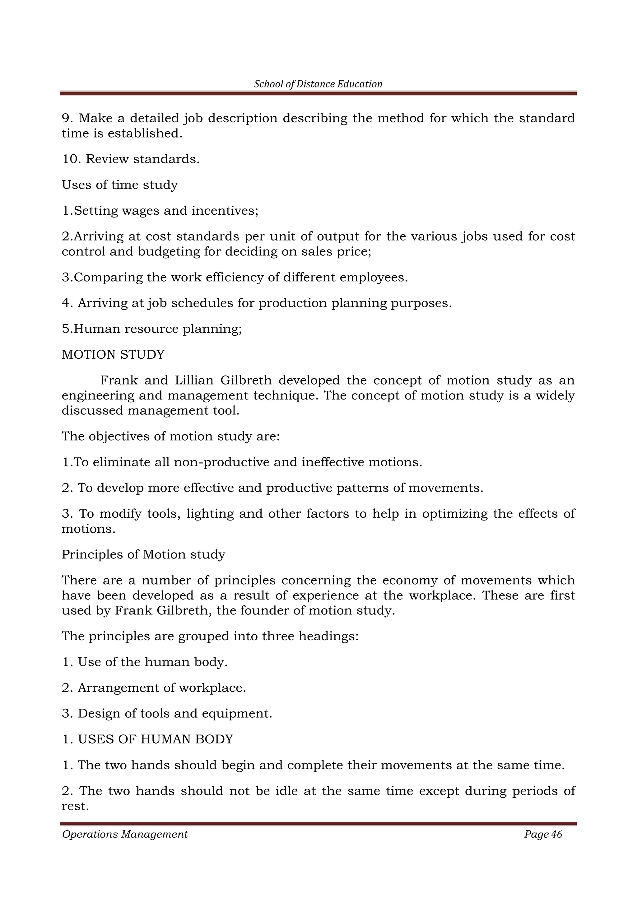 School of Distance Education
Operations Management Page 46
9. Make a detailed job description describing the method for which the standard
time is established.
10. Review standards.
Uses of time study
1.Setting wages and incentives;
2.Arriving at cost standards per unit of output for the various jobs used for cost
control and budgeting for deciding on sales price;
3.Comparing the work efficiency of different employees.
4. Arriving at job schedules for production planning purposes.
5.Human resource planning;
MOTION STUDY
Frank and Lillian Gilbreth developed the concept of motion study as an
engineering and management technique. The concept of motion study is a widely
discussed management tool.
The objectives of motion study are:
1.To eliminate all non-productive and ineffective motions.
2. To develop more effective and productive patterns of movements.
3. To modify tools, lighting and other factors to help in optimizing the effects of
motions.
Principles of Motion study
There are a number of principles concerning the economy of movements which
have been developed as a result of experience at the workplace. These are first
used by Frank Gilbreth, the founder of motion study.
The principles are grouped into three headings:
1. Use of the human body.
2. Arrangement of workplace.
3. Design of tools and equipment.
1. USES OF HUMAN BODY
1. The two hands should begin and complete their movements at the same time.
2. The two hands should not be idle at the same time except during periods of
rest.
 