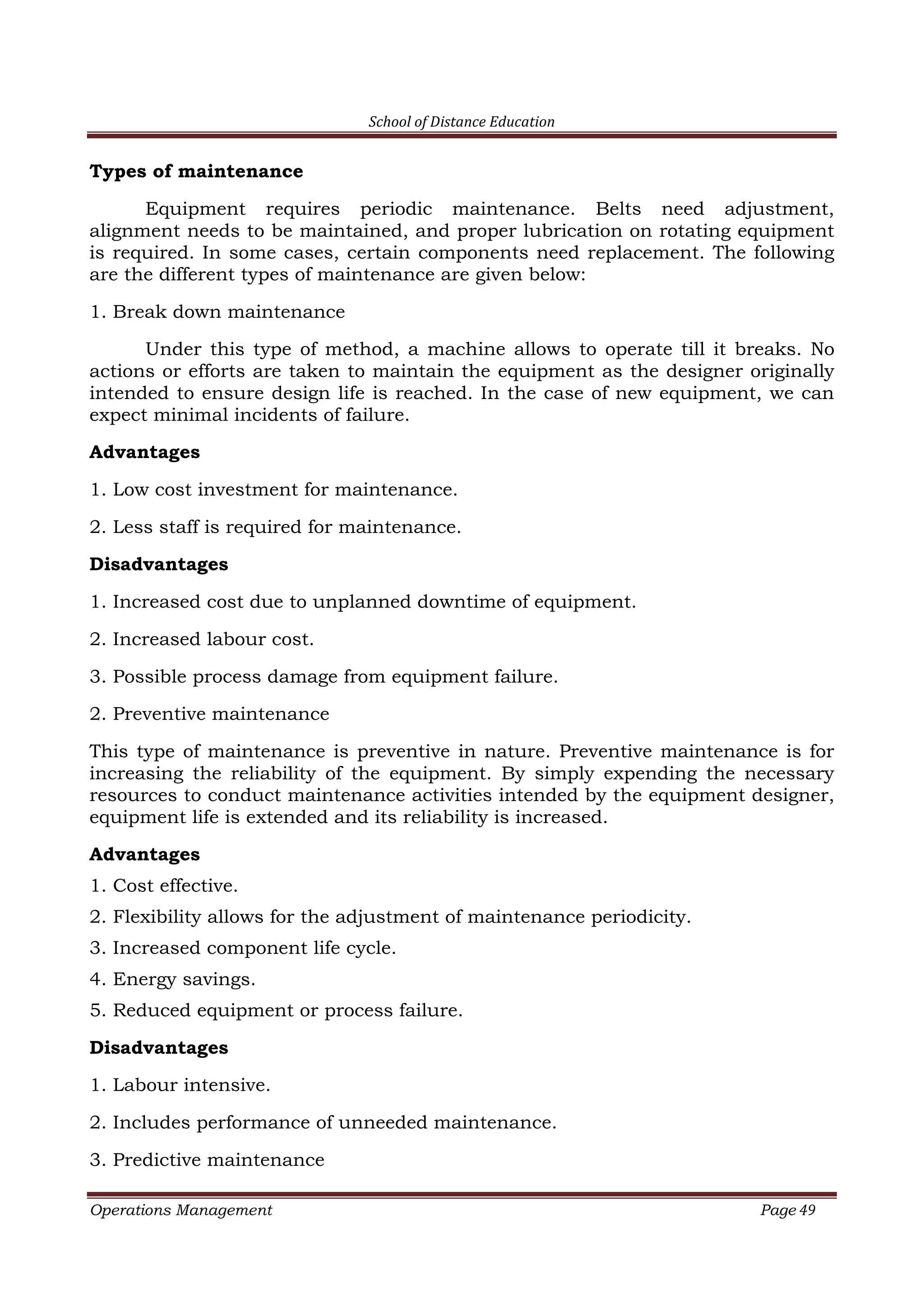 School of Distance Education
Operations Management Page 49
Types of maintenance
Equipment requires periodic maintenance. Belts need adjustment,
alignment needs to be maintained, and proper lubrication on rotating equipment
is required. In some cases, certain components need replacement. The following
are the different types of maintenance are given below:
1. Break down maintenance
Under this type of method, a machine allows to operate till it breaks. No
actions or efforts are taken to maintain the equipment as the designer originally
intended to ensure design life is reached. In the case of new equipment, we can
expect minimal incidents of failure.
Advantages
1. Low cost investment for maintenance.
2. Less staff is required for maintenance.
Disadvantages
1. Increased cost due to unplanned downtime of equipment.
2. Increased labour cost.
3. Possible process damage from equipment failure.
2. Preventive maintenance
This type of maintenance is preventive in nature. Preventive maintenance is for
increasing the reliability of the equipment. By simply expending the necessary
resources to conduct maintenance activities intended by the equipment designer,
equipment life is extended and its reliability is increased.
Advantages
1. Cost effective.
2. Flexibility allows for the adjustment of maintenance periodicity.
3. Increased component life cycle.
4. Energy savings.
5. Reduced equipment or process failure.
Disadvantages
1. Labour intensive.
2. Includes performance of unneeded maintenance.
3. Predictive maintenance
 