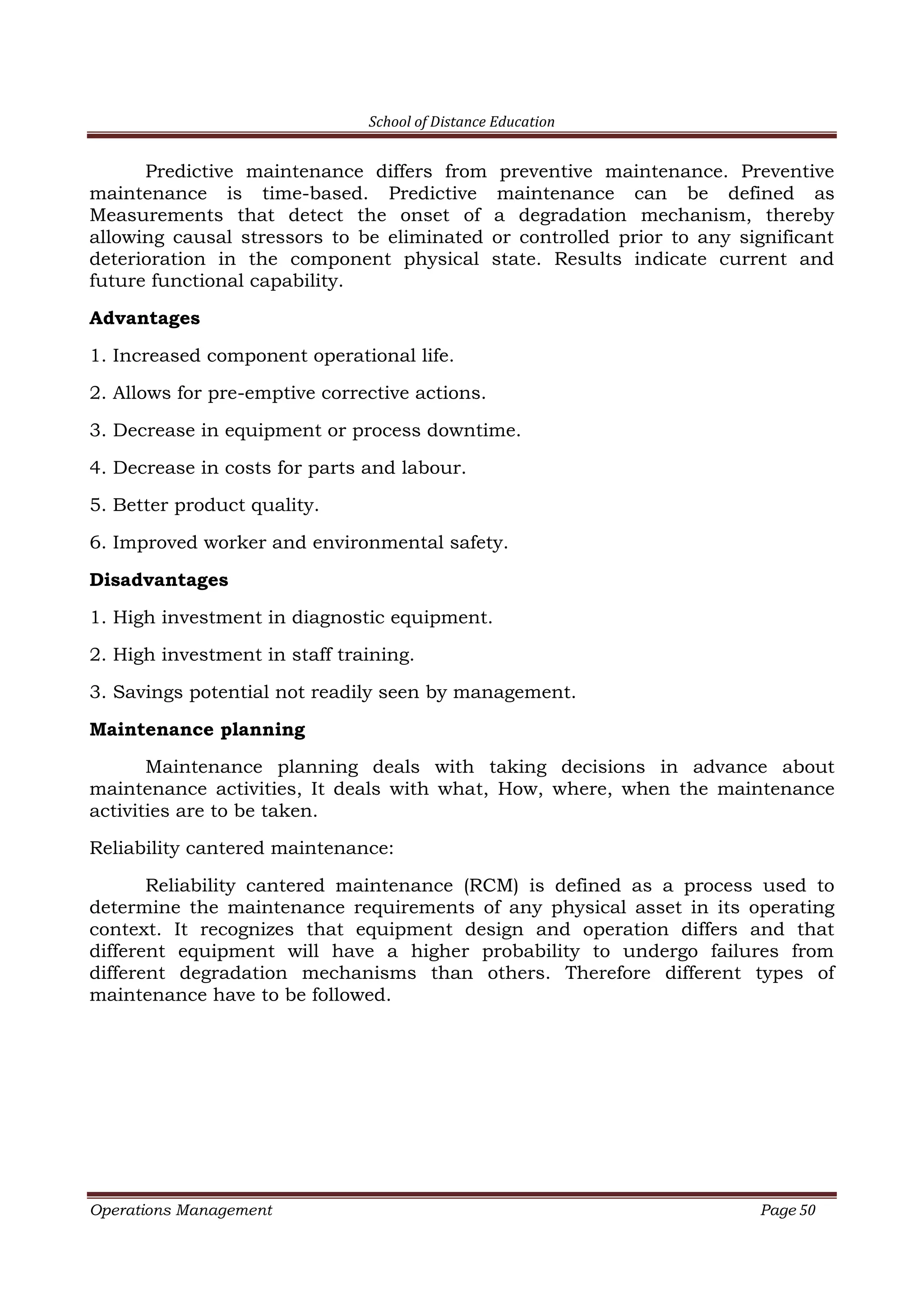 School of Distance Education
Operations Management Page 50
Predictive maintenance differs from preventive maintenance. Preventive
maintenance is time-based. Predictive maintenance can be defined as
Measurements that detect the onset of a degradation mechanism, thereby
allowing causal stressors to be eliminated or controlled prior to any significant
deterioration in the component physical state. Results indicate current and
future functional capability.
Advantages
1. Increased component operational life.
2. Allows for pre-emptive corrective actions.
3. Decrease in equipment or process downtime.
4. Decrease in costs for parts and labour.
5. Better product quality.
6. Improved worker and environmental safety.
Disadvantages
1. High investment in diagnostic equipment.
2. High investment in staff training.
3. Savings potential not readily seen by management.
Maintenance planning
Maintenance planning deals with taking decisions in advance about
maintenance activities, It deals with what, How, where, when the maintenance
activities are to be taken.
Reliability cantered maintenance:
Reliability cantered maintenance (RCM) is defined as a process used to
determine the maintenance requirements of any physical asset in its operating
context. It recognizes that equipment design and operation differs and that
different equipment will have a higher probability to undergo failures from
different degradation mechanisms than others. Therefore different types of
maintenance have to be followed.
 