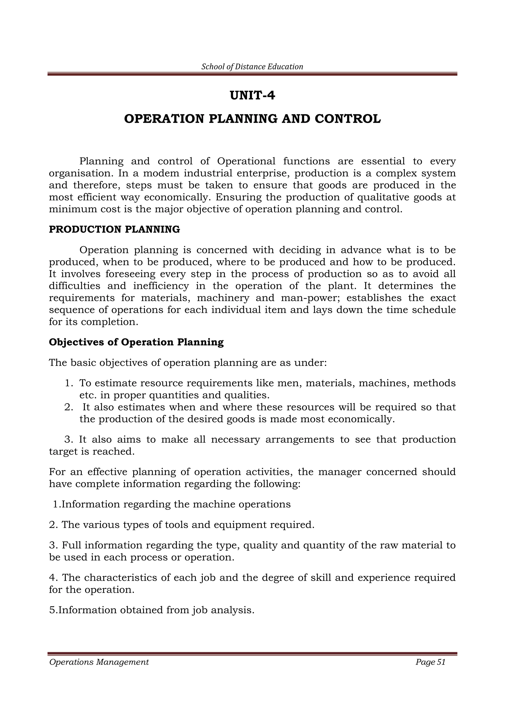 School of Distance Education
Operations Management Page 51
UNIT-4
OPERATION PLANNING AND CONTROL
Planning and control of Operational functions are essential to every
organisation. In a modem industrial enterprise, production is a complex system
and therefore, steps must be taken to ensure that goods are produced in the
most efficient way economically. Ensuring the production of qualitative goods at
minimum cost is the major objective of operation planning and control.
PRODUCTION PLANNING
Operation planning is concerned with deciding in advance what is to be
produced, when to be produced, where to be produced and how to be produced.
It involves foreseeing every step in the process of production so as to avoid all
difficulties and inefficiency in the operation of the plant. It determines the
requirements for materials, machinery and man-power; establishes the exact
sequence of operations for each individual item and lays down the time schedule
for its completion.
Objectives of Operation Planning
The basic objectives of operation planning are as under:
1. To estimate resource requirements like men, materials, machines, methods
etc. in proper quantities and qualities.
2. It also estimates when and where these resources will be required so that
the production of the desired goods is made most economically.
3. It also aims to make all necessary arrangements to see that production
target is reached.
For an effective planning of operation activities, the manager concerned should
have complete information regarding the following:
1.Information regarding the machine operations
2. The various types of tools and equipment required.
3. Full information regarding the type, quality and quantity of the raw material to
be used in each process or operation.
4. The characteristics of each job and the degree of skill and experience required
for the operation.
5.Information obtained from job analysis.
 