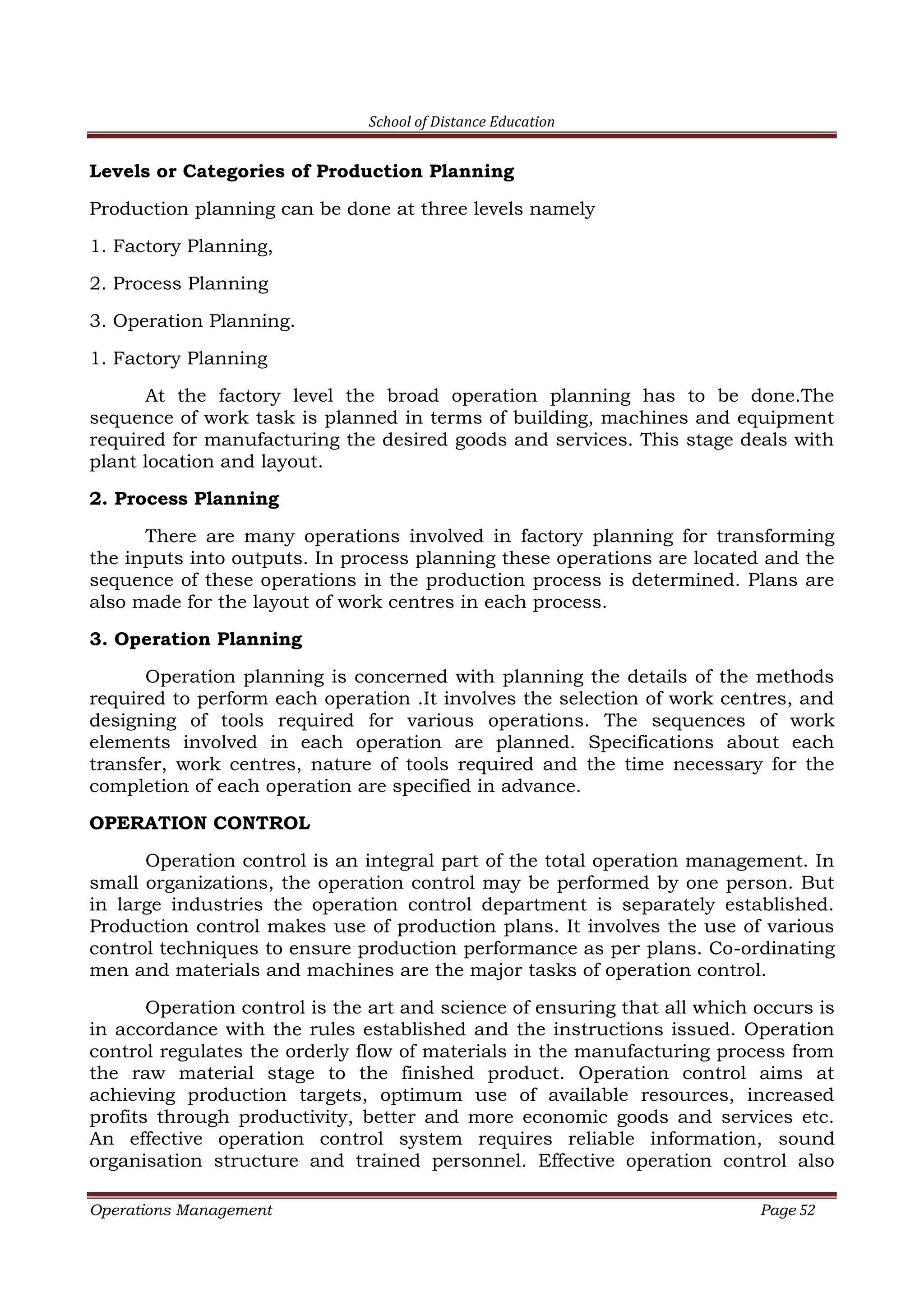 School of Distance Education
Operations Management Page 52
Levels or Categories of Production Planning
Production planning can be done at three levels namely
1. Factory Planning,
2. Process Planning
3. Operation Planning.
1. Factory Planning
At the factory level the broad operation planning has to be done.The
sequence of work task is planned in terms of building, machines and equipment
required for manufacturing the desired goods and services. This stage deals with
plant location and layout.
2. Process Planning
There are many operations involved in factory planning for transforming
the inputs into outputs. In process planning these operations are located and the
sequence of these operations in the production process is determined. Plans are
also made for the layout of work centres in each process.
3. Operation Planning
Operation planning is concerned with planning the details of the methods
required to perform each operation .It involves the selection of work centres, and
designing of tools required for various operations. The sequences of work
elements involved in each operation are planned. Specifications about each
transfer, work centres, nature of tools required and the time necessary for the
completion of each operation are specified in advance.
OPERATION CONTROL
Operation control is an integral part of the total operation management. In
small organizations, the operation control may be performed by one person. But
in large industries the operation control department is separately established.
Production control makes use of production plans. It involves the use of various
control techniques to ensure production performance as per plans. Co-ordinating
men and materials and machines are the major tasks of operation control.
Operation control is the art and science of ensuring that all which occurs is
in accordance with the rules established and the instructions issued. Operation
control regulates the orderly flow of materials in the manufacturing process from
the raw material stage to the finished product. Operation control aims at
achieving production targets, optimum use of available resources, increased
profits through productivity, better and more economic goods and services etc.
An effective operation control system requires reliable information, sound
organisation structure and trained personnel. Effective operation control also
 