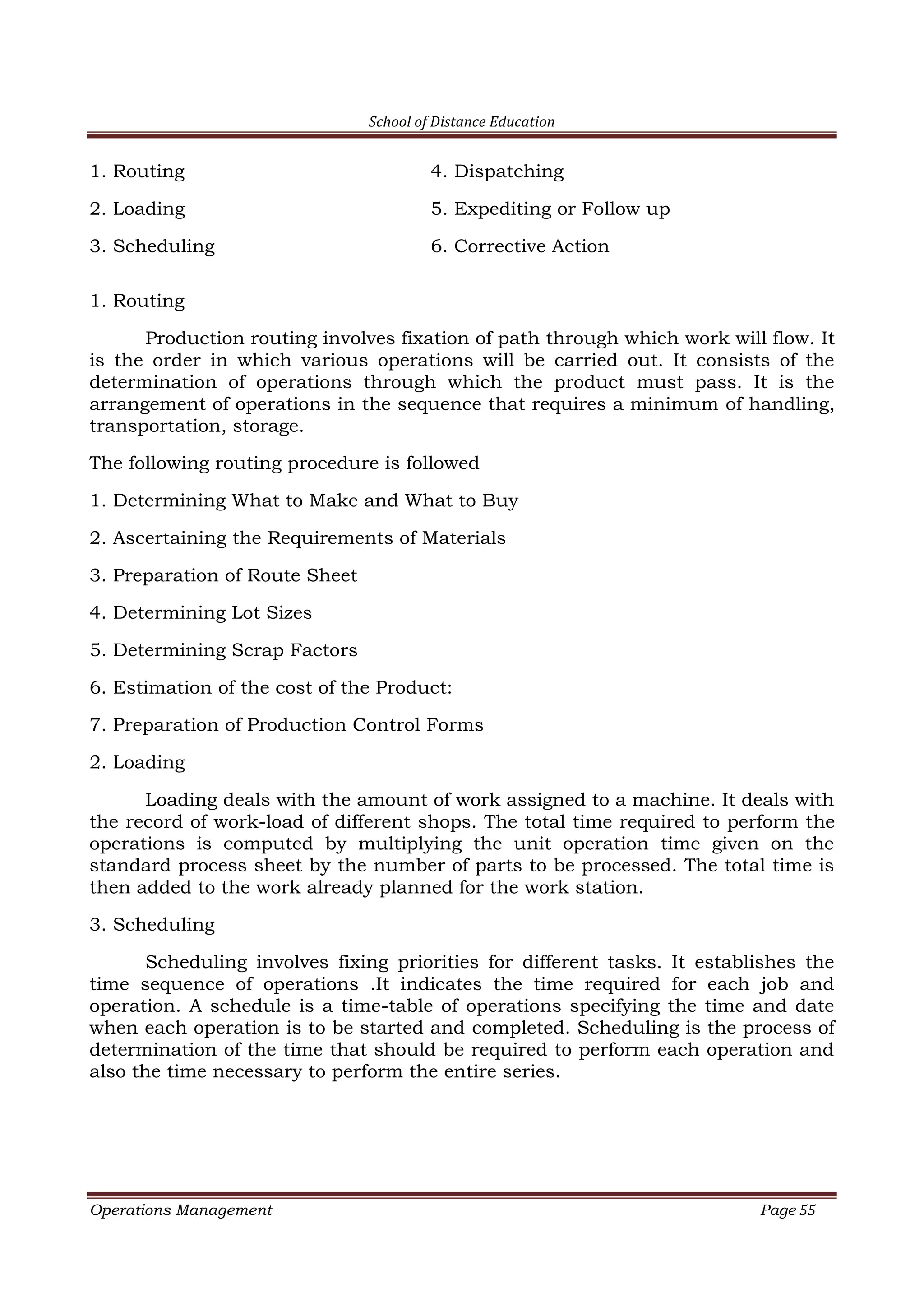 School of Distance Education
Operations Management Page 55
1. Routing 4. Dispatching
2. Loading 5. Expediting or Follow up
3. Scheduling 6. Corrective Action
1. Routing
Production routing involves fixation of path through which work will flow. It
is the order in which various operations will be carried out. It consists of the
determination of operations through which the product must pass. It is the
arrangement of operations in the sequence that requires a minimum of handling,
transportation, storage.
The following routing procedure is followed
1. Determining What to Make and What to Buy
2. Ascertaining the Requirements of Materials
3. Preparation of Route Sheet
4. Determining Lot Sizes
5. Determining Scrap Factors
6. Estimation of the cost of the Product:
7. Preparation of Production Control Forms
2. Loading
Loading deals with the amount of work assigned to a machine. It deals with
the record of work-load of different shops. The total time required to perform the
operations is computed by multiplying the unit operation time given on the
standard process sheet by the number of parts to be processed. The total time is
then added to the work already planned for the work station.
3. Scheduling
Scheduling involves fixing priorities for different tasks. It establishes the
time sequence of operations .It indicates the time required for each job and
operation. A schedule is a time-table of operations specifying the time and date
when each operation is to be started and completed. Scheduling is the process of
determination of the time that should be required to perform each operation and
also the time necessary to perform the entire series.
 