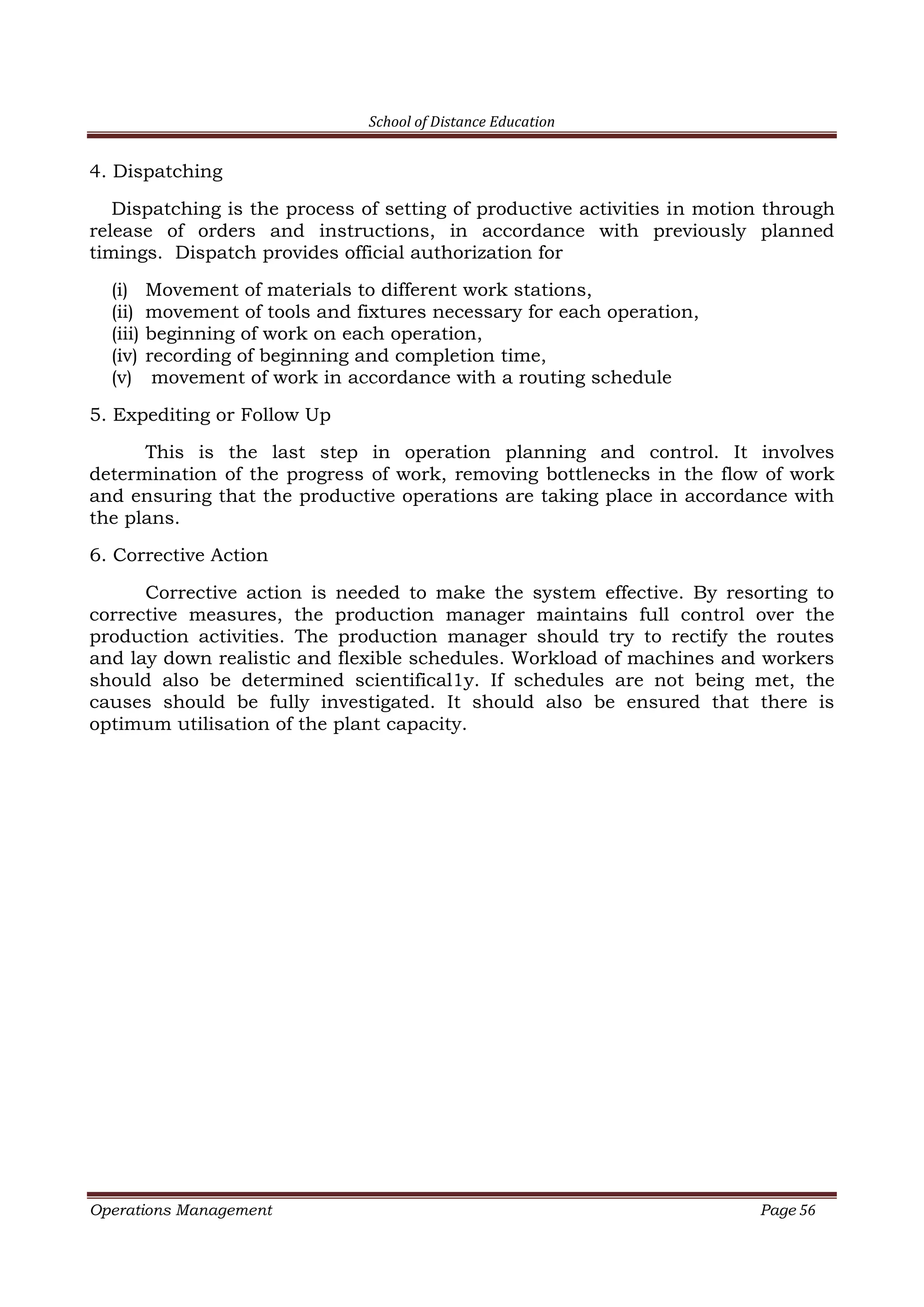 School of Distance Education
Operations Management Page 56
4. Dispatching
Dispatching is the process of setting of productive activities in motion through
release of orders and instructions, in accordance with previously planned
timings. Dispatch provides official authorization for
(i) Movement of materials to different work stations,
(ii) movement of tools and fixtures necessary for each operation,
(iii) beginning of work on each operation,
(iv) recording of beginning and completion time,
(v) movement of work in accordance with a routing schedule
5. Expediting or Follow Up
This is the last step in operation planning and control. It involves
determination of the progress of work, removing bottlenecks in the flow of work
and ensuring that the productive operations are taking place in accordance with
the plans.
6. Corrective Action
Corrective action is needed to make the system effective. By resorting to
corrective measures, the production manager maintains full control over the
production activities. The production manager should try to rectify the routes
and lay down realistic and flexible schedules. Workload of machines and workers
should also be determined scientifical1y. If schedules are not being met, the
causes should be fully investigated. It should also be ensured that there is
optimum utilisation of the plant capacity.
 