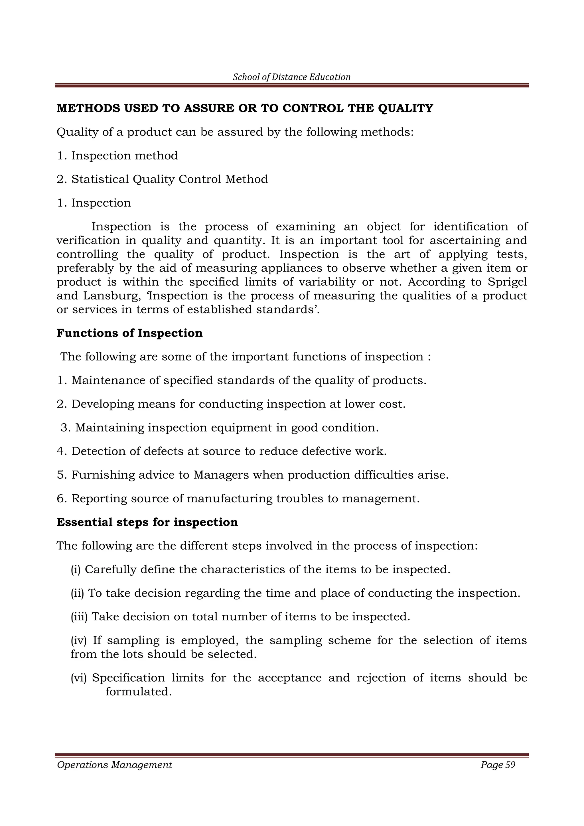 School of Distance Education
Operations Management Page 59
METHODS USED TO ASSURE OR TO CONTROL THE QUALITY
Quality of a product can be assured by the following methods:
1. Inspection method
2. Statistical Quality Control Method
1. Inspection
Inspection is the process of examining an object for identification of
verification in quality and quantity. It is an important tool for ascertaining and
controlling the quality of product. Inspection is the art of applying tests,
preferably by the aid of measuring appliances to observe whether a given item or
product is within the specified limits of variability or not. According to Sprigel
and Lansburg, ‘Inspection is the process of measuring the qualities of a product
or services in terms of established standards’.
Functions of Inspection
The following are some of the important functions of inspection :
1. Maintenance of specified standards of the quality of products.
2. Developing means for conducting inspection at lower cost.
3. Maintaining inspection equipment in good condition.
4. Detection of defects at source to reduce defective work.
5. Furnishing advice to Managers when production difficulties arise.
6. Reporting source of manufacturing troubles to management.
Essential steps for inspection
The following are the different steps involved in the process of inspection:
(i) Carefully define the characteristics of the items to be inspected.
(ii) To take decision regarding the time and place of conducting the inspection.
(iii) Take decision on total number of items to be inspected.
(iv) If sampling is employed, the sampling scheme for the selection of items
from the lots should be selected.
(vi) Specification limits for the acceptance and rejection of items should be
formulated.
 