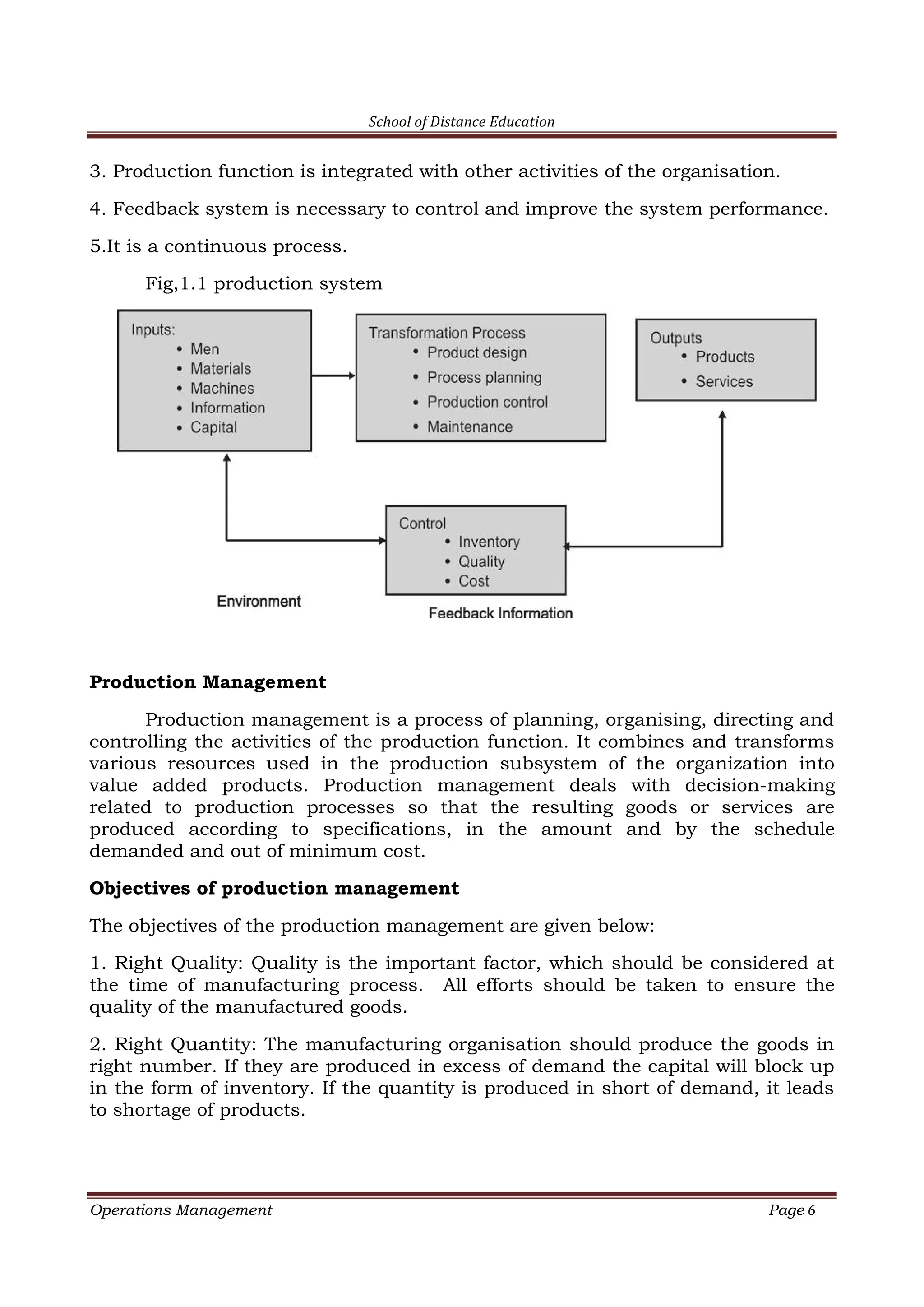 School of Distance Education
Operations Management Page 6
3. Production function is integrated with other activities of the organisation.
4. Feedback system is necessary to control and improve the system performance.
5.It is a continuous process.
Fig,1.1 production system
Production Management
Production management is a process of planning, organising, directing and
controlling the activities of the production function. It combines and transforms
various resources used in the production subsystem of the organization into
value added products. Production management deals with decision-making
related to production processes so that the resulting goods or services are
produced according to specifications, in the amount and by the schedule
demanded and out of minimum cost.
Objectives of production management
The objectives of the production management are given below:
1. Right Quality: Quality is the important factor, which should be considered at
the time of manufacturing process. All efforts should be taken to ensure the
quality of the manufactured goods.
2. Right Quantity: The manufacturing organisation should produce the goods in
right number. If they are produced in excess of demand the capital will block up
in the form of inventory. If the quantity is produced in short of demand, it leads
to shortage of products.
 