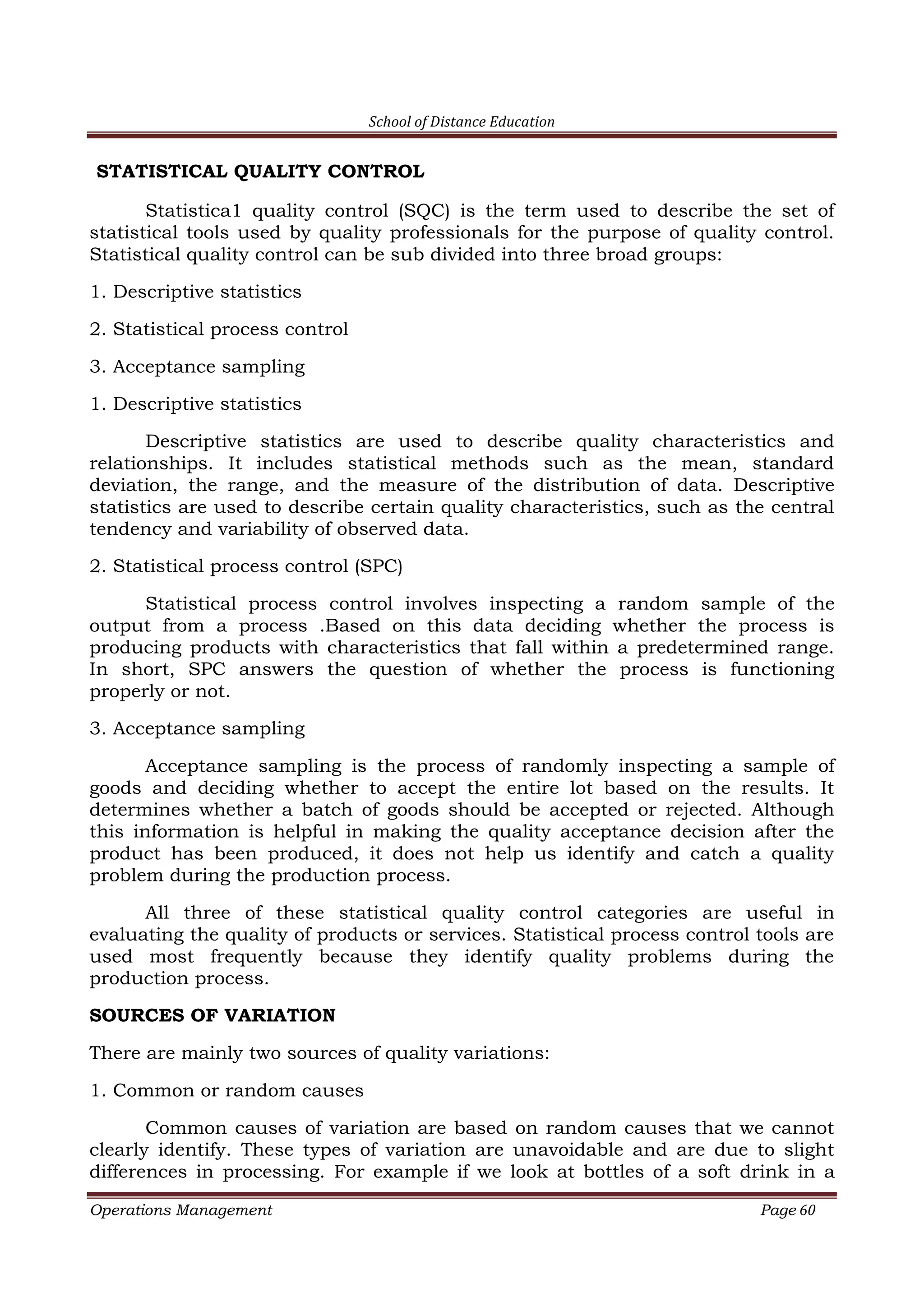 School of Distance Education
Operations Management Page 60
STATISTICAL QUALITY CONTROL
Statistica1 quality control (SQC) is the term used to describe the set of
statistical tools used by quality professionals for the purpose of quality control.
Statistical quality control can be sub divided into three broad groups:
1. Descriptive statistics
2. Statistical process control
3. Acceptance sampling
1. Descriptive statistics
Descriptive statistics are used to describe quality characteristics and
relationships. It includes statistical methods such as the mean, standard
deviation, the range, and the measure of the distribution of data. Descriptive
statistics are used to describe certain quality characteristics, such as the central
tendency and variability of observed data.
2. Statistical process control (SPC)
Statistical process control involves inspecting a random sample of the
output from a process .Based on this data deciding whether the process is
producing products with characteristics that fall within a predetermined range.
In short, SPC answers the question of whether the process is functioning
properly or not.
3. Acceptance sampling
Acceptance sampling is the process of randomly inspecting a sample of
goods and deciding whether to accept the entire lot based on the results. It
determines whether a batch of goods should be accepted or rejected. Although
this information is helpful in making the quality acceptance decision after the
product has been produced, it does not help us identify and catch a quality
problem during the production process.
All three of these statistical quality control categories are useful in
evaluating the quality of products or services. Statistical process control tools are
used most frequently because they identify quality problems during the
production process.
SOURCES OF VARIATION
There are mainly two sources of quality variations:
1. Common or random causes
Common causes of variation are based on random causes that we cannot
clearly identify. These types of variation are unavoidable and are due to slight
differences in processing. For example if we look at bottles of a soft drink in a
 