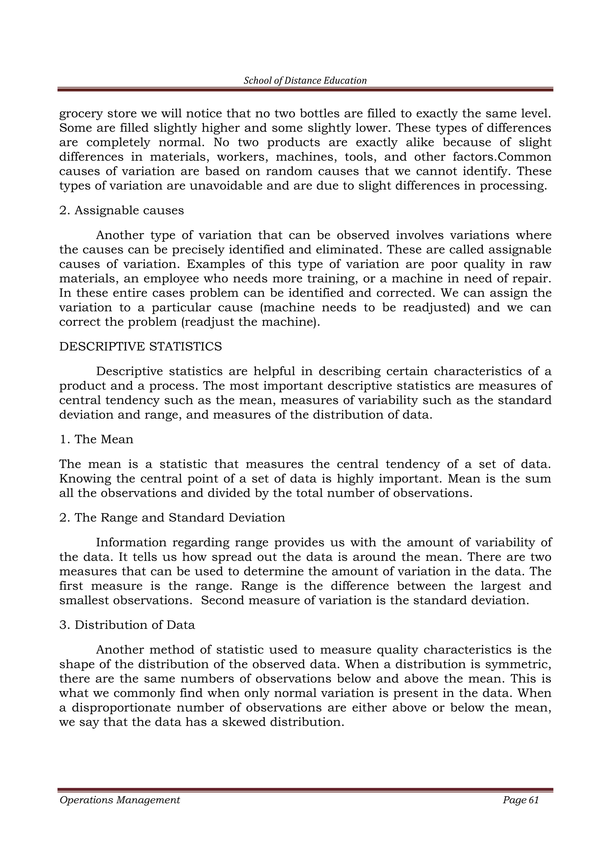 School of Distance Education
Operations Management Page 61
grocery store we will notice that no two bottles are filled to exactly the same level.
Some are filled slightly higher and some slightly lower. These types of differences
are completely normal. No two products are exactly alike because of slight
differences in materials, workers, machines, tools, and other factors.Common
causes of variation are based on random causes that we cannot identify. These
types of variation are unavoidable and are due to slight differences in processing.
2. Assignable causes
Another type of variation that can be observed involves variations where
the causes can be precisely identified and eliminated. These are called assignable
causes of variation. Examples of this type of variation are poor quality in raw
materials, an employee who needs more training, or a machine in need of repair.
In these entire cases problem can be identified and corrected. We can assign the
variation to a particular cause (machine needs to be readjusted) and we can
correct the problem (readjust the machine).
DESCRIPTIVE STATISTICS
Descriptive statistics are helpful in describing certain characteristics of a
product and a process. The most important descriptive statistics are measures of
central tendency such as the mean, measures of variability such as the standard
deviation and range, and measures of the distribution of data.
1. The Mean
The mean is a statistic that measures the central tendency of a set of data.
Knowing the central point of a set of data is highly important. Mean is the sum
all the observations and divided by the total number of observations.
2. The Range and Standard Deviation
Information regarding range provides us with the amount of variability of
the data. It tells us how spread out the data is around the mean. There are two
measures that can be used to determine the amount of variation in the data. The
first measure is the range. Range is the difference between the largest and
smallest observations. Second measure of variation is the standard deviation.
3. Distribution of Data
Another method of statistic used to measure quality characteristics is the
shape of the distribution of the observed data. When a distribution is symmetric,
there are the same numbers of observations below and above the mean. This is
what we commonly find when only normal variation is present in the data. When
a disproportionate number of observations are either above or below the mean,
we say that the data has a skewed distribution.
 