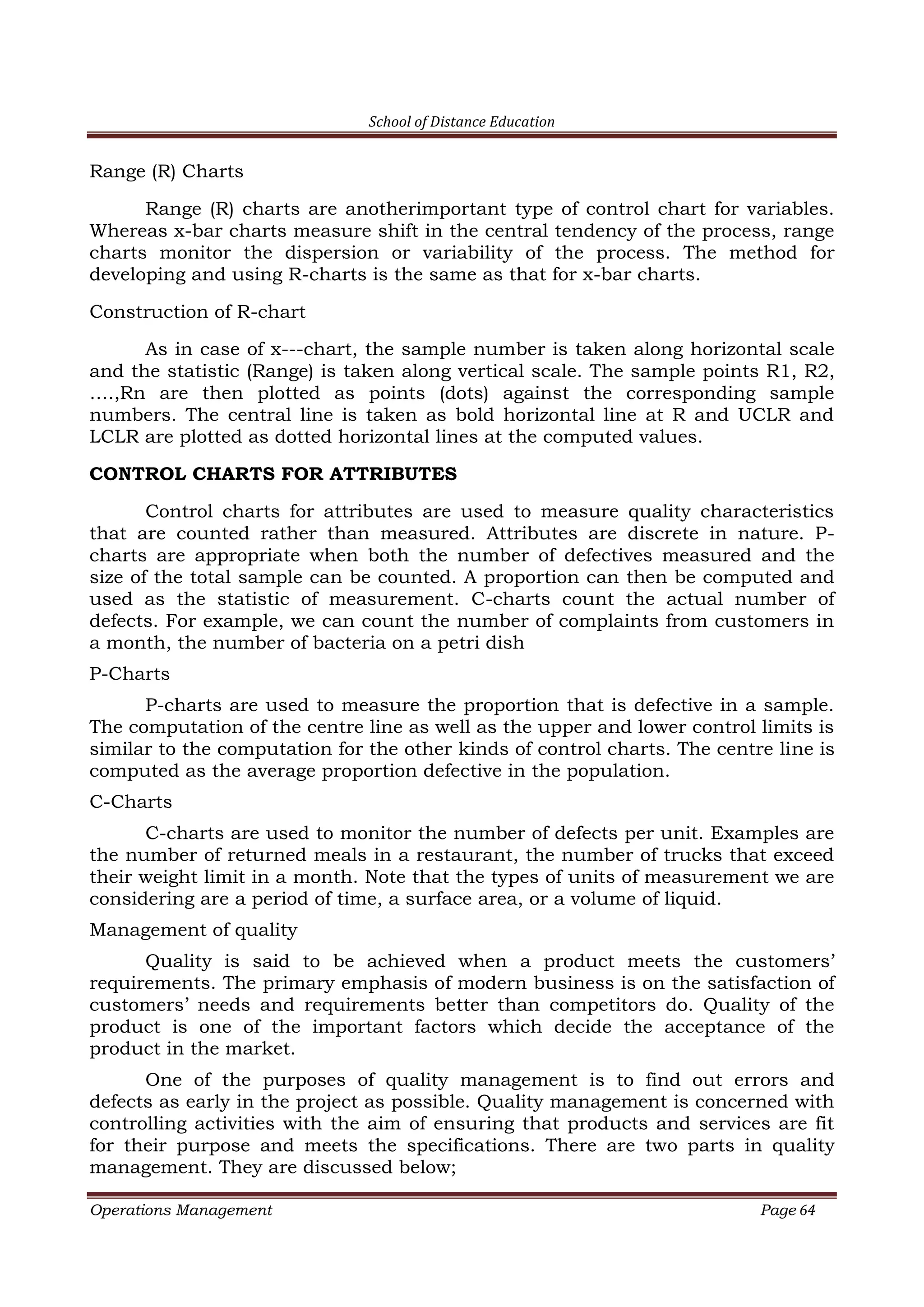 School of Distance Education
Operations Management Page 64
Range (R) Charts
Range (R) charts are anotherimportant type of control chart for variables.
Whereas x-bar charts measure shift in the central tendency of the process, range
charts monitor the dispersion or variability of the process. The method for
developing and using R-charts is the same as that for x-bar charts.
Construction of R-chart
As in case of x---chart, the sample number is taken along horizontal scale
and the statistic (Range) is taken along vertical scale. The sample points R1, R2,
….,Rn are then plotted as points (dots) against the corresponding sample
numbers. The central line is taken as bold horizontal line at R and UCLR and
LCLR are plotted as dotted horizontal lines at the computed values.
CONTROL CHARTS FOR ATTRIBUTES
Control charts for attributes are used to measure quality characteristics
that are counted rather than measured. Attributes are discrete in nature. P-
charts are appropriate when both the number of defectives measured and the
size of the total sample can be counted. A proportion can then be computed and
used as the statistic of measurement. C-charts count the actual number of
defects. For example, we can count the number of complaints from customers in
a month, the number of bacteria on a petri dish
P-Charts
P-charts are used to measure the proportion that is defective in a sample.
The computation of the centre line as well as the upper and lower control limits is
similar to the computation for the other kinds of control charts. The centre line is
computed as the average proportion defective in the population.
C-Charts
C-charts are used to monitor the number of defects per unit. Examples are
the number of returned meals in a restaurant, the number of trucks that exceed
their weight limit in a month. Note that the types of units of measurement we are
considering are a period of time, a surface area, or a volume of liquid.
Management of quality
Quality is said to be achieved when a product meets the customers’
requirements. The primary emphasis of modern business is on the satisfaction of
customers’ needs and requirements better than competitors do. Quality of the
product is one of the important factors which decide the acceptance of the
product in the market.
One of the purposes of quality management is to find out errors and
defects as early in the project as possible. Quality management is concerned with
controlling activities with the aim of ensuring that products and services are fit
for their purpose and meets the specifications. There are two parts in quality
management. They are discussed below;
 