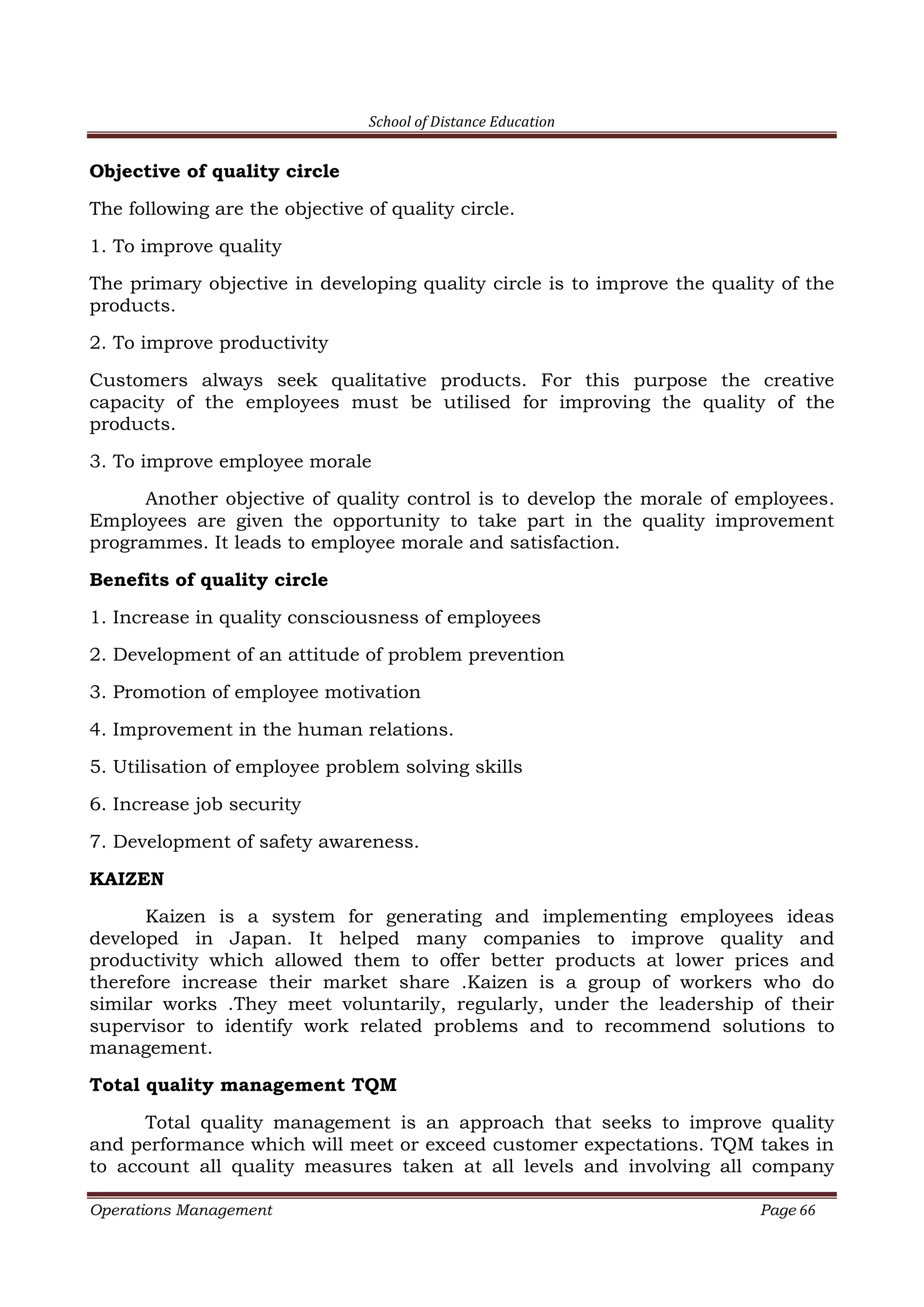 School of Distance Education
Operations Management Page 66
Objective of quality circle
The following are the objective of quality circle.
1. To improve quality
The primary objective in developing quality circle is to improve the quality of the
products.
2. To improve productivity
Customers always seek qualitative products. For this purpose the creative
capacity of the employees must be utilised for improving the quality of the
products.
3. To improve employee morale
Another objective of quality control is to develop the morale of employees.
Employees are given the opportunity to take part in the quality improvement
programmes. It leads to employee morale and satisfaction.
Benefits of quality circle
1. Increase in quality consciousness of employees
2. Development of an attitude of problem prevention
3. Promotion of employee motivation
4. Improvement in the human relations.
5. Utilisation of employee problem solving skills
6. Increase job security
7. Development of safety awareness.
KAIZEN
Kaizen is a system for generating and implementing employees ideas
developed in Japan. It helped many companies to improve quality and
productivity which allowed them to offer better products at lower prices and
therefore increase their market share .Kaizen is a group of workers who do
similar works .They meet voluntarily, regularly, under the leadership of their
supervisor to identify work related problems and to recommend solutions to
management.
Total quality management TQM
Total quality management is an approach that seeks to improve quality
and performance which will meet or exceed customer expectations. TQM takes in
to account all quality measures taken at all levels and involving all company
 