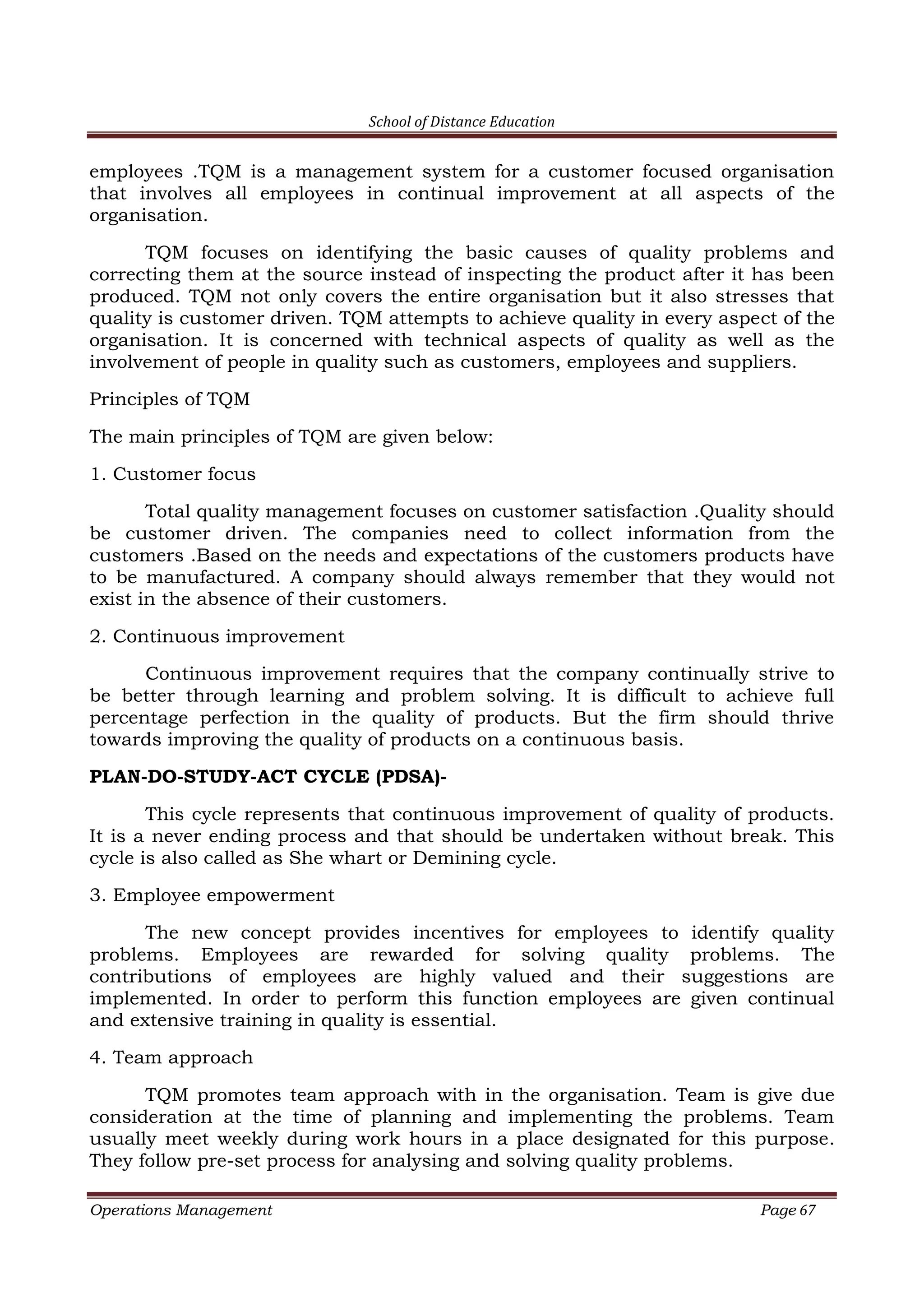School of Distance Education
Operations Management Page 67
employees .TQM is a management system for a customer focused organisation
that involves all employees in continual improvement at all aspects of the
organisation.
TQM focuses on identifying the basic causes of quality problems and
correcting them at the source instead of inspecting the product after it has been
produced. TQM not only covers the entire organisation but it also stresses that
quality is customer driven. TQM attempts to achieve quality in every aspect of the
organisation. It is concerned with technical aspects of quality as well as the
involvement of people in quality such as customers, employees and suppliers.
Principles of TQM
The main principles of TQM are given below:
1. Customer focus
Total quality management focuses on customer satisfaction .Quality should
be customer driven. The companies need to collect information from the
customers .Based on the needs and expectations of the customers products have
to be manufactured. A company should always remember that they would not
exist in the absence of their customers.
2. Continuous improvement
Continuous improvement requires that the company continually strive to
be better through learning and problem solving. It is difficult to achieve full
percentage perfection in the quality of products. But the firm should thrive
towards improving the quality of products on a continuous basis.
PLAN-DO-STUDY-ACT CYCLE (PDSA)-
This cycle represents that continuous improvement of quality of products.
It is a never ending process and that should be undertaken without break. This
cycle is also called as She whart or Demining cycle.
3. Employee empowerment
The new concept provides incentives for employees to identify quality
problems. Employees are rewarded for solving quality problems. The
contributions of employees are highly valued and their suggestions are
implemented. In order to perform this function employees are given continual
and extensive training in quality is essential.
4. Team approach
TQM promotes team approach with in the organisation. Team is give due
consideration at the time of planning and implementing the problems. Team
usually meet weekly during work hours in a place designated for this purpose.
They follow pre-set process for analysing and solving quality problems.
 