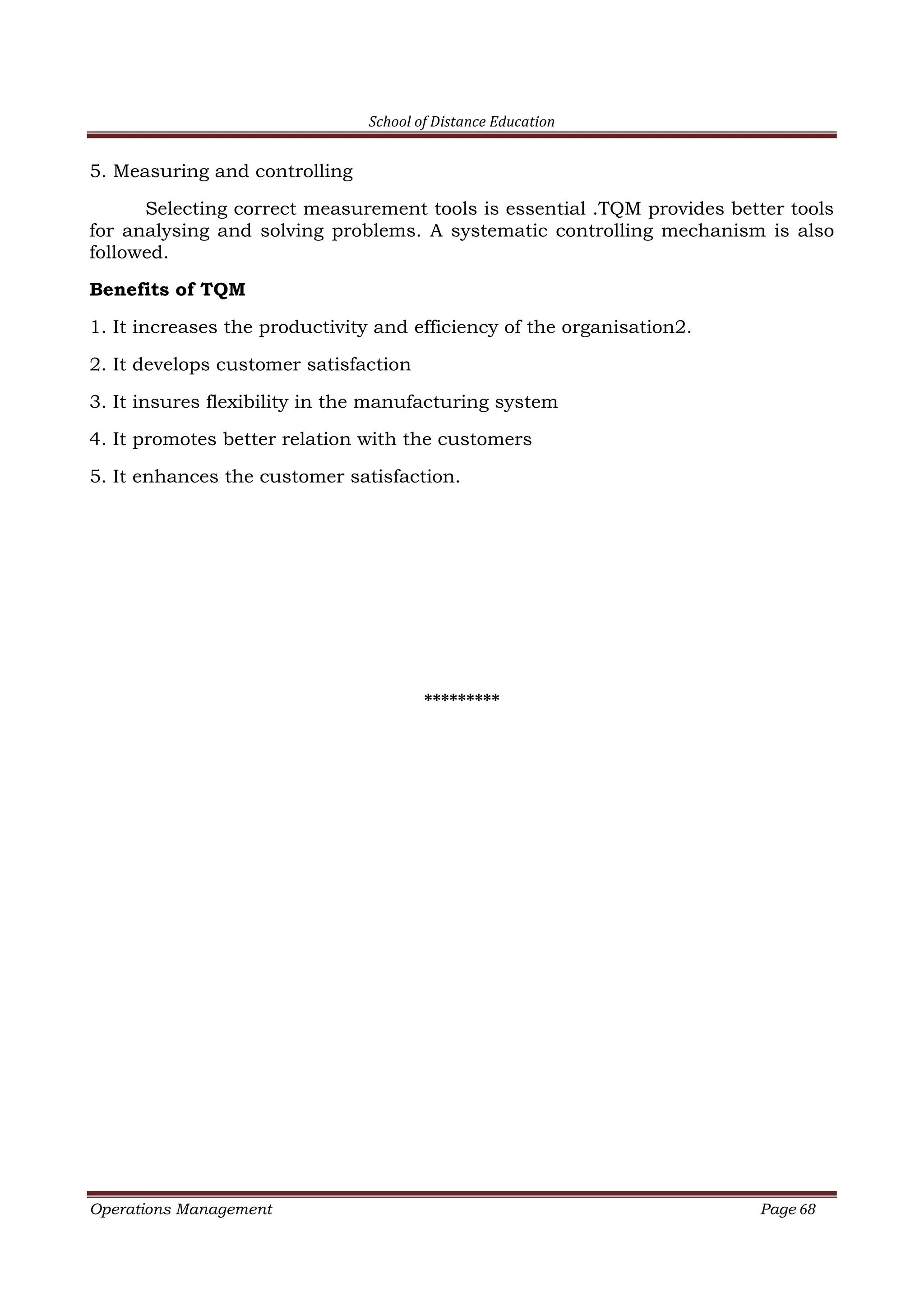 School of Distance Education
Operations Management Page 68
5. Measuring and controlling
Selecting correct measurement tools is essential .TQM provides better tools
for analysing and solving problems. A systematic controlling mechanism is also
followed.
Benefits of TQM
1. It increases the productivity and efficiency of the organisation2.
2. It develops customer satisfaction
3. It insures flexibility in the manufacturing system
4. It promotes better relation with the customers
5. It enhances the customer satisfaction.
*********
 