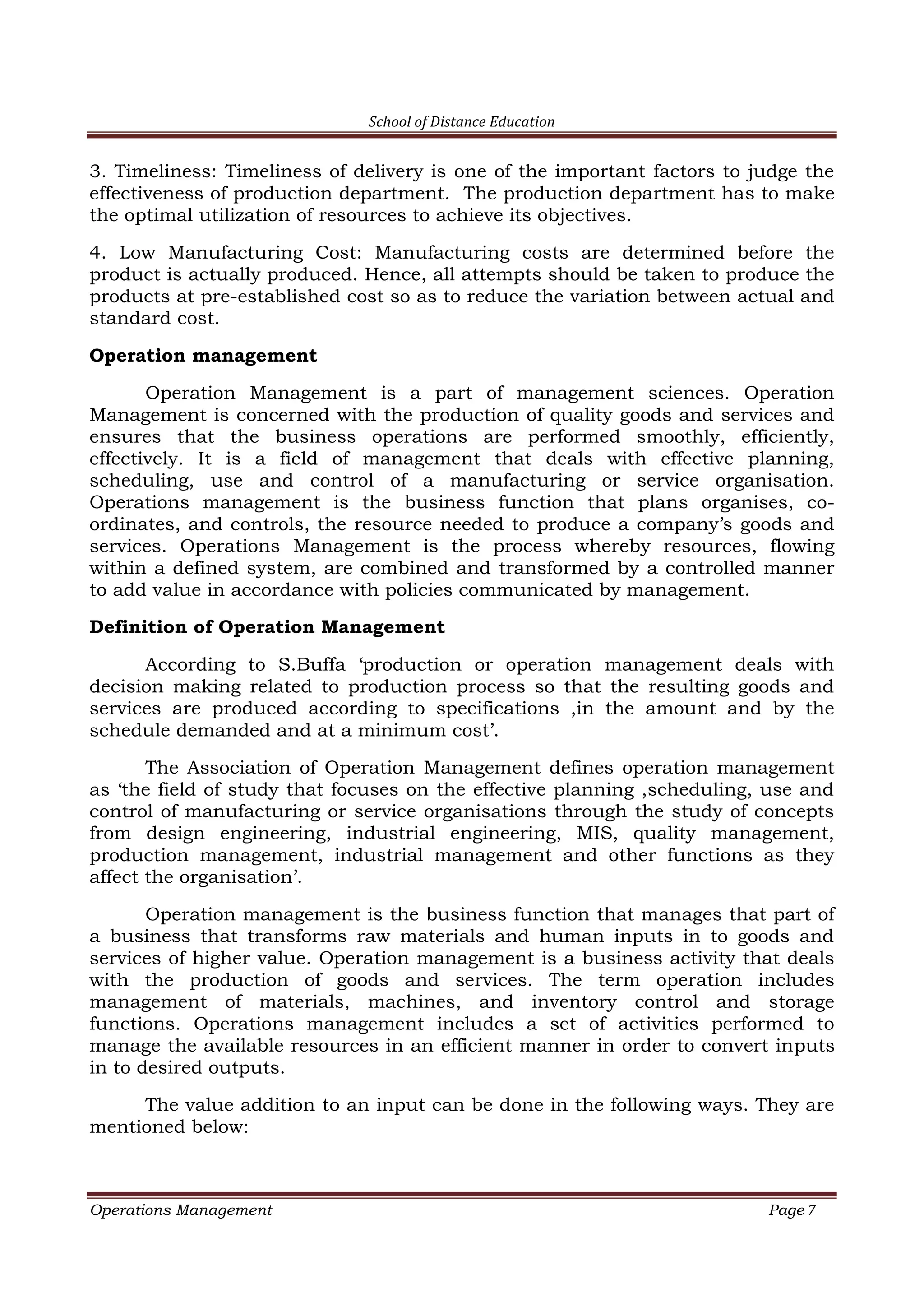 School of Distance Education
Operations Management Page 7
3. Timeliness: Timeliness of delivery is one of the important factors to judge the
effectiveness of production department. The production department has to make
the optimal utilization of resources to achieve its objectives.
4. Low Manufacturing Cost: Manufacturing costs are determined before the
product is actually produced. Hence, all attempts should be taken to produce the
products at pre-established cost so as to reduce the variation between actual and
standard cost.
Operation management
Operation Management is a part of management sciences. Operation
Management is concerned with the production of quality goods and services and
ensures that the business operations are performed smoothly, efficiently,
effectively. It is a field of management that deals with effective planning,
scheduling, use and control of a manufacturing or service organisation.
Operations management is the business function that plans organises, co-
ordinates, and controls, the resource needed to produce a company’s goods and
services. Operations Management is the process whereby resources, flowing
within a defined system, are combined and transformed by a controlled manner
to add value in accordance with policies communicated by management.
Definition of Operation Management
According to S.Buffa ‘production or operation management deals with
decision making related to production process so that the resulting goods and
services are produced according to specifications ,in the amount and by the
schedule demanded and at a minimum cost’.
The Association of Operation Management defines operation management
as ‘the field of study that focuses on the effective planning ,scheduling, use and
control of manufacturing or service organisations through the study of concepts
from design engineering, industrial engineering, MIS, quality management,
production management, industrial management and other functions as they
affect the organisation’.
Operation management is the business function that manages that part of
a business that transforms raw materials and human inputs in to goods and
services of higher value. Operation management is a business activity that deals
with the production of goods and services. The term operation includes
management of materials, machines, and inventory control and storage
functions. Operations management includes a set of activities performed to
manage the available resources in an efficient manner in order to convert inputs
in to desired outputs.
The value addition to an input can be done in the following ways. They are
mentioned below:
 
