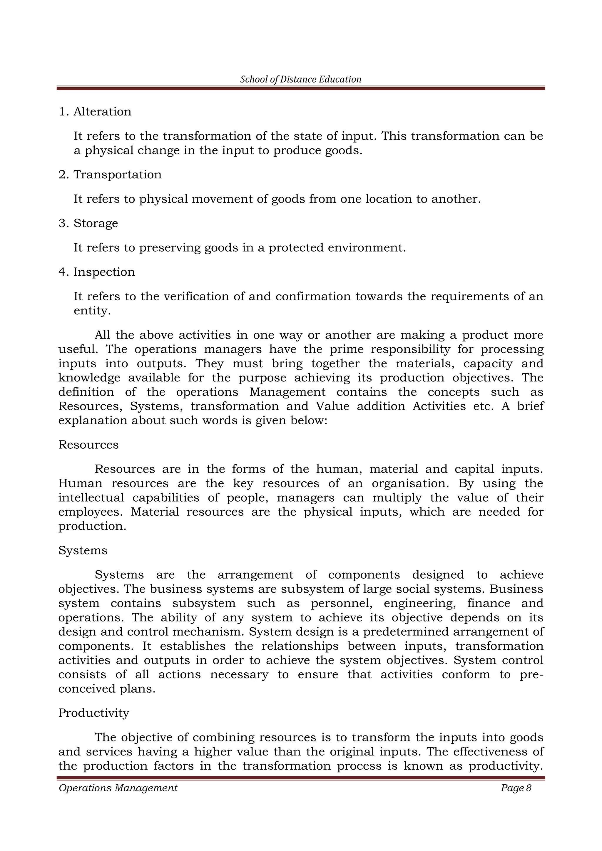 School of Distance Education
Operations Management Page 8
1. Alteration
It refers to the transformation of the state of input. This transformation can be
a physical change in the input to produce goods.
2. Transportation
It refers to physical movement of goods from one location to another.
3. Storage
It refers to preserving goods in a protected environment.
4. Inspection
It refers to the verification of and confirmation towards the requirements of an
entity.
All the above activities in one way or another are making a product more
useful. The operations managers have the prime responsibility for processing
inputs into outputs. They must bring together the materials, capacity and
knowledge available for the purpose achieving its production objectives. The
definition of the operations Management contains the concepts such as
Resources, Systems, transformation and Value addition Activities etc. A brief
explanation about such words is given below:
Resources
Resources are in the forms of the human, material and capital inputs.
Human resources are the key resources of an organisation. By using the
intellectual capabilities of people, managers can multiply the value of their
employees. Material resources are the physical inputs, which are needed for
production.
Systems
Systems are the arrangement of components designed to achieve
objectives. The business systems are subsystem of large social systems. Business
system contains subsystem such as personnel, engineering, finance and
operations. The ability of any system to achieve its objective depends on its
design and control mechanism. System design is a predetermined arrangement of
components. It establishes the relationships between inputs, transformation
activities and outputs in order to achieve the system objectives. System control
consists of all actions necessary to ensure that activities conform to pre-
conceived plans.
Productivity
The objective of combining resources is to transform the inputs into goods
and services having a higher value than the original inputs. The effectiveness of
the production factors in the transformation process is known as productivity.
 