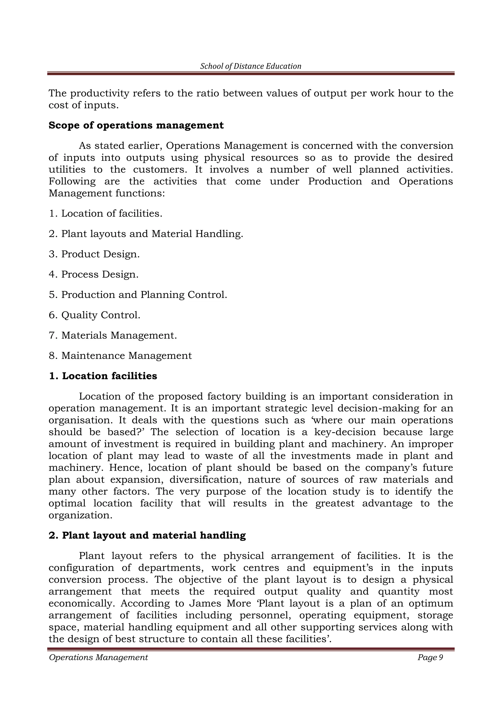 School of Distance Education
Operations Management Page 9
The productivity refers to the ratio between values of output per work hour to the
cost of inputs.
Scope of operations management
As stated earlier, Operations Management is concerned with the conversion
of inputs into outputs using physical resources so as to provide the desired
utilities to the customers. It involves a number of well planned activities.
Following are the activities that come under Production and Operations
Management functions:
1. Location of facilities.
2. Plant layouts and Material Handling.
3. Product Design.
4. Process Design.
5. Production and Planning Control.
6. Quality Control.
7. Materials Management.
8. Maintenance Management
1. Location facilities
Location of the proposed factory building is an important consideration in
operation management. It is an important strategic level decision-making for an
organisation. It deals with the questions such as ‘where our main operations
should be based?’ The selection of location is a key-decision because large
amount of investment is required in building plant and machinery. An improper
location of plant may lead to waste of all the investments made in plant and
machinery. Hence, location of plant should be based on the company’s future
plan about expansion, diversification, nature of sources of raw materials and
many other factors. The very purpose of the location study is to identify the
optimal location facility that will results in the greatest advantage to the
organization.
2. Plant layout and material handling
Plant layout refers to the physical arrangement of facilities. It is the
configuration of departments, work centres and equipment’s in the inputs
conversion process. The objective of the plant layout is to design a physical
arrangement that meets the required output quality and quantity most
economically. According to James More ‘Plant layout is a plan of an optimum
arrangement of facilities including personnel, operating equipment, storage
space, material handling equipment and all other supporting services along with
the design of best structure to contain all these facilities’.
 
