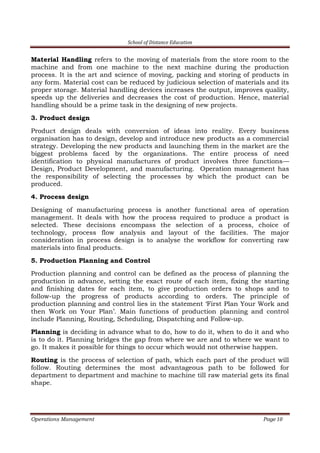 School of Distance Education
Operations Management Page 10
Material Handling refers to the moving of materials from the store room to the
machine and from one machine to the next machine during the production
process. It is the art and science of moving, packing and storing of products in
any form. Material cost can be reduced by judicious selection of materials and its
proper storage. Material handling devices increases the output, improves quality,
speeds up the deliveries and decreases the cost of production. Hence, material
handling should be a prime task in the designing of new projects.
3. Product design
Product design deals with conversion of ideas into reality. Every business
organisation has to design, develop and introduce new products as a commercial
strategy. Developing the new products and launching them in the market are the
biggest problems faced by the organizations. The entire process of need
identification to physical manufactures of product involves three functions—
Design, Product Development, and manufacturing. Operation management has
the responsibility of selecting the processes by which the product can be
produced.
4. Process design
Designing of manufacturing process is another functional area of operation
management. It deals with how the process required to produce a product is
selected. These decisions encompass the selection of a process, choice of
technology, process flow analysis and layout of the facilities. The major
consideration in process design is to analyse the workflow for converting raw
materials into final products.
5. Production Planning and Control
Production planning and control can be defined as the process of planning the
production in advance, setting the exact route of each item, fixing the starting
and finishing dates for each item, to give production orders to shops and to
follow-up the progress of products according to orders. The principle of
production planning and control lies in the statement ‘First Plan Your Work and
then Work on Your Plan’. Main functions of production planning and control
include Planning, Routing, Scheduling, Dispatching and Follow-up.
Planning is deciding in advance what to do, how to do it, when to do it and who
is to do it. Planning bridges the gap from where we are and to where we want to
go. It makes it possible for things to occur which would not otherwise happen.
Routing is the process of selection of path, which each part of the product will
follow. Routing determines the most advantageous path to be followed for
department to department and machine to machine till raw material gets its final
shape.
 
