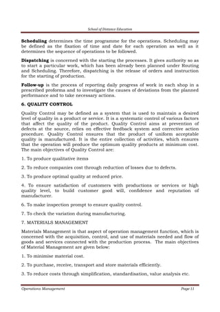 School of Distance Education
Operations Management Page 11
Scheduling determines the time programme for the operations. Scheduling may
be defined as the fixation of time and date for each operation as well as it
determines the sequence of operations to be followed.
Dispatching is concerned with the starting the processes. It gives authority so as
to start a particular work, which has been already been planned under Routing
and Scheduling. Therefore, dispatching is the release of orders and instruction
for the starting of production.
Follow-up is the process of reporting daily progress of work in each shop in a
prescribed proforma and to investigate the causes of deviations from the planned
performance and to take necessary actions.
6. QUALITY CONTROL
Quality Control may be defined as a system that is used to maintain a desired
level of quality in a product or service. It is a systematic control of various factors
that affect the quality of the product. Quality Control aims at prevention of
defects at the source, relies on effective feedback system and corrective action
procedure. Quality Control ensures that the product of uniform acceptable
quality is manufactured. It is the entire collection of activities, which ensures
that the operation will produce the optimum quality products at minimum cost.
The main objectives of Quality Control are:
1. To produce qualitative items
2. To reduce companies cost through reduction of losses due to defects.
3. To produce optimal quality at reduced price.
4. To ensure satisfaction of customers with productions or services or high
quality level, to build customer good will, confidence and reputation of
manufacturer.
6. To make inspection prompt to ensure quality control.
7. To check the variation during manufacturing.
7. MATERIALS MANAGEMENT
Materials Management is that aspect of operation management function, which is
concerned with the acquisition, control, and use of materials needed and flow of
goods and services connected with the production process. The main objectives
of Material Management are given below:
1. To minimise material cost.
2. To purchase, receive, transport and store materials efficiently.
3. To reduce costs through simplification, standardisation, value analysis etc.
 