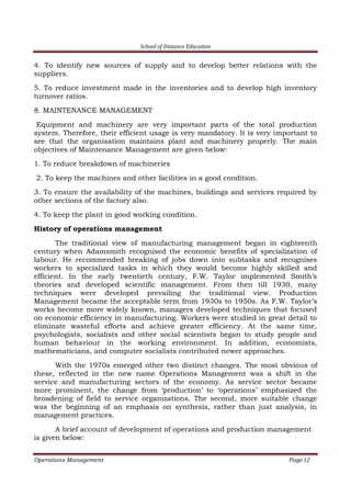 School of Distance Education
Operations Management Page 12
4. To identify new sources of supply and to develop better relations with the
suppliers.
5. To reduce investment made in the inventories and to develop high inventory
turnover ratios.
8. MAINTENANCE MANAGEMENT
Equipment and machinery are very important parts of the total production
system. Therefore, their efficient usage is very mandatory. It is very important to
see that the organisation maintains plant and machinery properly. The main
objectives of Maintenance Management are given below:
1. To reduce breakdown of machineries
2. To keep the machines and other facilities in a good condition.
3. To ensure the availability of the machines, buildings and services required by
other sections of the factory also.
4. To keep the plant in good working condition.
History of operations management
The traditional view of manufacturing management began in eighteenth
century when Adamsmith recognised the economic benefits of specialization of
labour. He recommended breaking of jobs down into subtasks and recognises
workers to specialized tasks in which they would become highly skilled and
efficient. In the early twentieth century, F.W. Taylor implemented Smith’s
theories and developed scientific management. From then till 1930, many
techniques were developed prevailing the traditional view. Production
Management became the acceptable term from 1930s to 1950s. As F.W. Taylor’s
works become more widely known, managers developed techniques that focused
on economic efficiency in manufacturing. Workers were studied in great detail to
eliminate wasteful efforts and achieve greater efficiency. At the same time,
psychologists, socialists and other social scientists began to study people and
human behaviour in the working environment. In addition, economists,
mathematicians, and computer socialists contributed newer approaches.
With the 1970s emerged other two distinct changes. The most obvious of
these, reflected in the new name Operations Management was a shift in the
service and manufacturing sectors of the economy. As service sector became
more prominent, the change from ‘production’ to ‘operations’ emphasized the
broadening of field to service organizations. The second, more suitable change
was the beginning of an emphasis on synthesis, rather than just analysis, in
management practices.
A brief account of development of operations and production management
is given below:
 