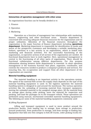 School of Distance Education
Operations Management Page 16
Interaction of operation management with other areas
An organisations function can be broadly divided in to
1. Finance
2. Operation
3. Marketing
Operation as a function of management has relationships with marketing,
finance, engineering and other functional areas. Finance department is
concerned with securing adequate financial resources for the organisation and its
proper utilisation. Allocation of the financial resources throughout the
organisation is the major function of finance department including operations
department. Marketing department is responsible for identification of needs and
wants of the prospective customers and developing a suitable marketing plan.
Inshort, operation is a key activity in an organisation, which is linked with
marketing and financial activities. For the successful functioning of the
organisation, co-operative actions of all section of the organisation are needed. All
functional departments have to work together. Here, operational management is
central to the functioning of all other parts of organisation. There should be
functional collaboration among different departments. For this purpose
information sharing between these departments is essential. In short operation
management is the business function that plans, organises, coordinates, and
controls the resources needed to produce a company’s products and services. For
ensuring this, the co-operation and support from all other department of the
organisation are essential.
Material handling equipment
The material handling is an important activity in the operations system.
The speed of the material flow across the supply chain depends on the type of the
material handling equipment is used. In the logistics operation the material
handling system is designed in and around the warehouse. The various operation
activities like the unloading of incoming material from transport equipment,
moving the unloaded material to the assigned storage place, lift the material from
its storage place during order picking, move the material for inspection and
packing, and load the packages on to the transport vehicle. These operations are
performed using manual, mechanized controlled material handling equipment’s.
The following are some of the material handling equipments commonly used
1.Lifting Equipment
Lifting and transport equipment is used to move product around the
production facility, from loading bay to storage, from storage to production,
around production, from production to storage, and from storage to loading bay.
Equipment that falls into this category is fork lift trucks, order picking trucks etc.
 