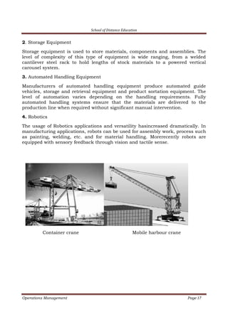 School of Distance Education
Operations Management Page 17
2. Storage Equipment
Storage equipment is used to store materials, components and assemblies. The
level of complexity of this type of equipment is wide ranging, from a welded
cantilever steel rack to hold lengths of stock materials to a powered vertical
carousel system.
3. Automated Handling Equipment
Manufacturers of automated handling equipment produce automated guide
vehicles, storage and retrieval equipment and product sortation equipment. The
level of automation varies depending on the handling requirements. Fully
automated handling systems ensure that the materials are delivered to the
production line when required without significant manual intervention.
4. Robotics
The usage of Robotics applications and versatility hasincreased dramatically. In
manufacturing applications, robots can be used for assembly work, process such
as painting, welding, etc. and for material handling. Morerecently robots are
equipped with sensory feedback through vision and tactile sense.
Container crane Mobile harbour crane
 