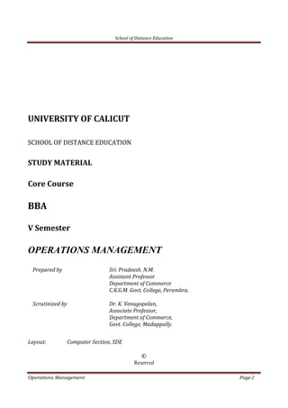 School of Distance Education
Operations Management Page 2
UNIVERSITY OF CALICUT
SCHOOL OF DISTANCE EDUCATION
STUDY MATERIAL
Core Course
BBA
V Semester
OPERATIONS MANAGEMENT
Prepared by Sri. Pradeesh. N.M.
Assistant Professor
Department of Commerce
C.K.G.M. Govt. College, Perambra.
Scrutinized by Dr. K. Venugopalan,
Associate Professor,
Department of Commerce,
Govt. College, Madappally.
Layout: Computer Section, SDE
©
Reserved
 
