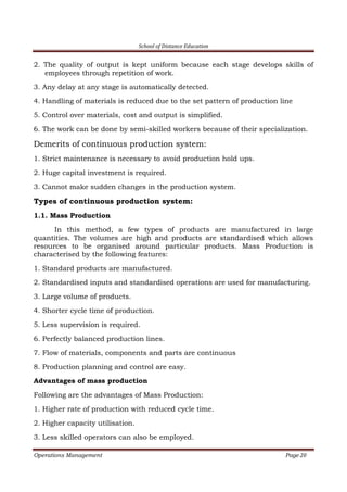 School of Distance Education
Operations Management Page 20
2. The quality of output is kept uniform because each stage develops skills of
employees through repetition of work.
3. Any delay at any stage is automatically detected.
4. Handling of materials is reduced due to the set pattern of production line
5. Control over materials, cost and output is simplified.
6. The work can be done by semi-skilled workers because of their specialization.
Demerits of continuous production system:
1. Strict maintenance is necessary to avoid production hold ups.
2. Huge capital investment is required.
3. Cannot make sudden changes in the production system.
Types of continuous production system:
1.1. Mass Production
In this method, a few types of products are manufactured in large
quantities. The volumes are high and products are standardised which allows
resources to be organised around particular products. Mass Production is
characterised by the following features:
1. Standard products are manufactured.
2. Standardised inputs and standardised operations are used for manufacturing.
3. Large volume of products.
4. Shorter cycle time of production.
5. Less supervision is required.
6. Perfectly balanced production lines.
7. Flow of materials, components and parts are continuous
8. Production planning and control are easy.
Advantages of mass production
Following are the advantages of Mass Production:
1. Higher rate of production with reduced cycle time.
2. Higher capacity utilisation.
3. Less skilled operators can also be employed.
 