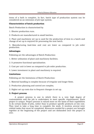 School of Distance Education
Operations Management Page 24
items of a bath is complete. In fact, batch type of production system can be
considered as an extension of job type system.
Characteristics of batch production
Batch Production is characterised by
1. Shorter production runs.
2. Products are manufactured in small batches.
3. Plant and machinery set up is used for the production of item in a batch and
change of set up is required for processing the next batch.
4. Manufacturing lead-time and cost are lower as compared to job order
production.
Advantages
Following are the advantages of Batch Production:
1. Better utilisation of plant and machinery facilities.
2. It promotes functional specialisation.
3. Cost per unit is lower as compared to job order production.
4. Lower investment in plant and machinery is required.
Limitations
Following are the limitations of Batch Production:
1. Material handling is complex because of irregular and longer flows.
2. Production planning and control are complex.
3. Higher set up costs due to frequent changes in set up.
3. Project process
A project process is one in which there is a very high degree of
customization and the job is undertaken to meet specific requirements. Each
project is unique. Project process is valued more on the basis of their capabilities
to do certain kinds of jobs, rather than to produce specific products at low cost.
They tend to take a long time to complete the work. It involves several inter
related tasks that must be completed. Resources needed for a project are brought
together at the beginning of the project and are disbanded once the project is
over.
 