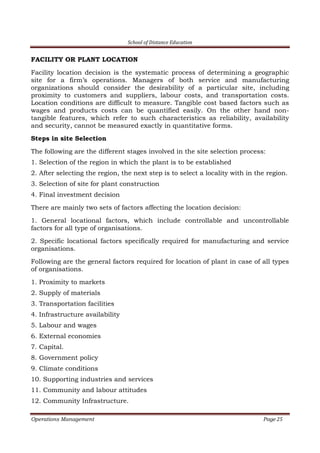 School of Distance Education
Operations Management Page 25
FACILITY OR PLANT LOCATION
Facility location decision is the systematic process of determining a geographic
site for a firm’s operations. Managers of both service and manufacturing
organizations should consider the desirability of a particular site, including
proximity to customers and suppliers, labour costs, and transportation costs.
Location conditions are difficult to measure. Tangible cost based factors such as
wages and products costs can be quantified easily. On the other hand non-
tangible features, which refer to such characteristics as reliability, availability
and security, cannot be measured exactly in quantitative forms.
Steps in site Selection
The following are the different stages involved in the site selection process:
1. Selection of the region in which the plant is to be established
2. After selecting the region, the next step is to select a locality with in the region.
3. Selection of site for plant construction
4. Final investment decision
There are mainly two sets of factors affecting the location decision:
1. General locational factors, which include controllable and uncontrollable
factors for all type of organisations.
2. Specific locational factors specifically required for manufacturing and service
organisations.
Following are the general factors required for location of plant in case of all types
of organisations.
1. Proximity to markets
2. Supply of materials
3. Transportation facilities
4. Infrastructure availability
5. Labour and wages
6. External economies
7. Capital.
8. Government policy
9. Climate conditions
10. Supporting industries and services
11. Community and labour attitudes
12. Community Infrastructure.
 