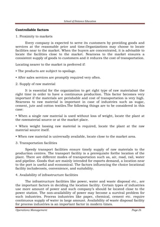 School of Distance Education
Operations Management Page 26
Controllable factors
1. Proximity to markets
Every company is expected to serve its customers by providing goods and
services at the reasonable price and time.Organizations may choose to locate
facilities near to the market. When the buyers are concentrated, it is advisable to
locate the facilities close to the market. Nearness to the market ensures a
consistent supply of goods to customers and it reduces the cost of transportation.
Locating nearer to the market is preferred if:
• The products are subject to spoilage.
• After sales services are promptly required very often.
2. Supply of raw material
It is essential for the organization to get right type of raw materialsat the
right time in order to have a continuous production. This factor becomes very
important if the materials are perishable and cost of transportation is very high.
Nearness to raw material is important in case of industries such as sugar,
cement, jute and cotton textiles.The following things are to be considered in this
case:
• When a single raw material is used without loss of weight, locate the plant at
the rawmaterial source or at the market place.
• When weight loosing raw material is required, locate the plant at the raw
material source itself.
• When raw material is universally available, locate close to the market area.
3. Transportation facilities
Speedy transport facilities ensure timely supply of raw materials to the
production centres. The transport facility is a prerequisite forthe location of the
plant. There are different modes of transportation such as, air, road, rail, water
and pipeline. Goods that are mainly intended for exports demand, a location near
to the port is useful and economical. The factors influencing the choice locational
facility includecosts, convenience, and suitability.
4. Availability of infrastructure facilities
The infrastructure facilities like power, water and waste disposal etc., are
the important factors in deciding the location facility. Certain types of industries
use more amount of power and such company’s should be located close to the
power station. The non-availability of power may become a survival problem for
such industries. Process industries like paper, chemical, cement etc. require
continuous supply of water in large amount. Availability of waste disposal facility
for process industries is an important factor in modern times.
 