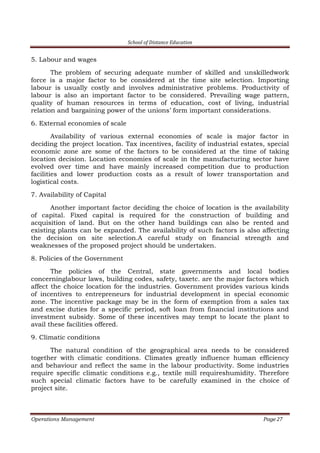 School of Distance Education
Operations Management Page 27
5. Labour and wages
The problem of securing adequate number of skilled and unskilledwork
force is a major factor to be considered at the time site selection. Importing
labour is usually costly and involves administrative problems. Productivity of
labour is also an important factor to be considered. Prevailing wage pattern,
quality of human resources in terms of education, cost of living, industrial
relation and bargaining power of the unions’ form important considerations.
6. External economies of scale
Availability of various external economies of scale is major factor in
deciding the project location. Tax incentives, facility of industrial estates, special
economic zone are some of the factors to be considered at the time of taking
location decision. Location economies of scale in the manufacturing sector have
evolved over time and have mainly increased competition due to production
facilities and lower production costs as a result of lower transportation and
logistical costs.
7. Availability of Capital
Another important factor deciding the choice of location is the availability
of capital. Fixed capital is required for the construction of building and
acquisition of land. But on the other hand buildings can also be rented and
existing plants can be expanded. The availability of such factors is also affecting
the decision on site selection.A careful study on financial strength and
weaknesses of the proposed project should be undertaken.
8. Policies of the Government
The policies of the Central, state governments and local bodies
concerninglabour laws, building codes, safety, taxetc. are the major factors which
affect the choice location for the industries. Government provides various kinds
of incentives to entrepreneurs for industrial development in special economic
zone. The incentive package may be in the form of exemption from a sales tax
and excise duties for a specific period, soft loan from financial institutions and
investment subsidy. Some of these incentives may tempt to locate the plant to
avail these facilities offered.
9. Climatic conditions
The natural condition of the geographical area needs to be considered
together with climatic conditions. Climates greatly influence human efficiency
and behaviour and reflect the same in the labour productivity. Some industries
require specific climatic conditions e.g., textile mill requireshumidity. Therefore
such special climatic factors have to be carefully examined in the choice of
project site.
 