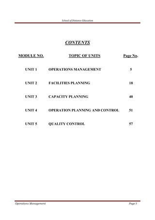 School of Distance Education
Operations Management Page 3
CONTENTS
MODULE NO. TOPIC OF UNITS Page No.
UNIT 1 OPERATIONS MANAGEMENT 5
UNIT 2 FACILITIES PLANNING 18
UNIT 3 CAPACITY PLANNING 40
UNIT 4 OPERATION PLANNING AND CONTROL 51
UNIT 5 QUALITY CONTROL 57
 