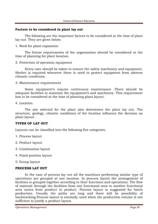 School of Distance Education
Operations Management Page 30
Factors to be considered in plant lay out
The following are the important factors to be considered at the time of plant
lay out. They are given below;
1. Need for plant expansion
The future requirements of the organisation should be considered at the
time of planning for plant location.
2. Protection of operation equipment
Every care should be taken to ensure the safety machinery and equipment.
Shelter is required whenever there is need to protect equipment from adverse
climatic conditions.
3. Maintenance requirements
Some equipment’s require continuous maintenance .There should be
adequate facilities in maintain the equipment’s and machinery. This requirement
has to be considered at the time of planning plant layout.
4. Location
The site selected for the plant also determines the plant lay out. The
structure, geology, climatic conditions of the location influence the decision on
plant layout.
TYPES OF LAY OUT
Layouts can be classified into the following five categories:
1. Process layout
2. Product layout
3. Combination layout
4. Fixed position layout
5. Group layout
PROCESS LAY OUT
In the case of process lay out all the machines performing similar type of
operations are grouped at one location. In process layout the arrangement of
facilities is grouped together according to their functions and operations. The flow
of material through the facilities from one functional area to another functional
area varies from product to product. Process layout is suggested for batch
production. Usually the paths are long and there will be possibility of
backtracking.Process layout is normally used when the production volume is not
sufficient to justify a product layout.
 