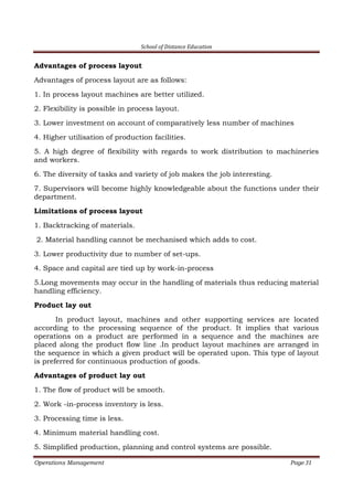 School of Distance Education
Operations Management Page 31
Advantages of process layout
Advantages of process layout are as follows:
1. In process layout machines are better utilized.
2. Flexibility is possible in process layout.
3. Lower investment on account of comparatively less number of machines
4. Higher utilisation of production facilities.
5. A high degree of flexibility with regards to work distribution to machineries
and workers.
6. The diversity of tasks and variety of job makes the job interesting.
7. Supervisors will become highly knowledgeable about the functions under their
department.
Limitations of process layout
1. Backtracking of materials.
2. Material handling cannot be mechanised which adds to cost.
3. Lower productivity due to number of set-ups.
4. Space and capital are tied up by work-in-process
5.Long movements may occur in the handling of materials thus reducing material
handling efficiency.
Product lay out
In product layout, machines and other supporting services are located
according to the processing sequence of the product. It implies that various
operations on a product are performed in a sequence and the machines are
placed along the product flow line .In product layout machines are arranged in
the sequence in which a given product will be operated upon. This type of layout
is preferred for continuous production of goods.
Advantages of product lay out
1. The flow of product will be smooth.
2. Work -in-process inventory is less.
3. Processing time is less.
4. Minimum material handling cost.
5. Simplified production, planning and control systems are possible.
 