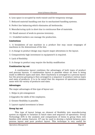 School of Distance Education
Operations Management Page 32
6. Less space is occupied by work transit and for temporary storage.
7. Reduced material handling cost due to mechanised handling systems.
8. Perfect line balancing which eliminates all bottlenecks.
9. Manufacturing cycle is short due to continuous flow of materials.
10. Small amount of work-in-process inventory.
11. Unskilled workers can manage the production.
Limitations
1. A breakdown of one machine in a product line may cause stoppages of
machines in the downstream of the line.
2. A change in product design may require major alterations in the layout.
3. Comparatively high investment in equipment’s is required.
4. Lack of flexibility.
5. A change in product may require the facility modification
Combination lay out
A combination layout combines the advantages of both types of product
and process layouts. A combination layout is possible where an item is being
made in different types and sizes. Here machinery is arranged in a process layout
but the process grouping is then arranged in a sequence to produce various types
and sizes of products. It is to be noted that the sequence of operations remains
same with the variety of products and sizes.
Advantages
The major advantages of this type of layout are:
1. Helps in job enlargement
2.Upgrades the skills of the employees.
2. Greater flexibility is possible.
3. Layout capital investment is lower
Group lay out
This type of layout brings an element of flexibility into manufacturing
system as regards to variation in batch sizes and sequence of operations. Group
Technology (GT) is the analysis and comparisons of items to group them into
families with similar features. GT can be used to develop a hybrid between pure
process layout and pure product layout. This technique is very useful for
 