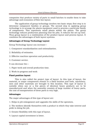 School of Distance Education
Operations Management Page 33
companies that produce variety of parts in small batches to enable them to take
advantage and economics of flow line layout.
The application of group technology involves two basic steps; first step is to
determine component families or groups. The second step in applying group
technology is to arrange the plants equipment used to process a particular family
of components. This represents small plants within the plants. The group
technology reduces production planning time for jobs. It reduces the set-up time.
Thus group layout is a combination of the product layout and process layout. It
combines the advantages of both layout systems.
Advantages of Group Technology Layout
Group Technology layout can increase—
1. Component standardization and rationalization.
2. Reliability of estimates.
3. Effective machine operation and productivity.
4. Customer service.
It can decrease the—
1. Paper work and overall production time.
2. Work-in-progress and work
Fixed position layout
This is also called the project type of layout. In this type of layout, the
material, or major components remain in a fixed location and tools, machinery,
men and other materials are brought to this location. This type of layout is
suitable when one or a few pieces of identical heavy products are to be
manufactured and when the assembly consists of large number of heavy parts,
the cost of transportation of these parts is very high.
Advantages
The major advantages of this type of layout are:
1. Helps in job enlargement and upgrades the skills of the operators.
2. The workers identify themselves with a product in which they take interest and
pride in doing the job.
3. Greater flexibility with this type of layout.
4. Layout capital investment is lower.
 