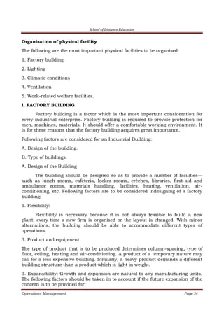 School of Distance Education
Operations Management Page 34
Organisation of physical facility
The following are the most important physical facilities to be organised:
1. Factory building
2. Lighting
3. Climatic conditions
4. Ventilation
5. Work-related welfare facilities.
I. FACTORY BUILDING
Factory building is a factor which is the most important consideration for
every industrial enterprise. Factory building is required to provide protection for
men, machines, materials. It should offer a comfortable working environment. It
is for these reasons that the factory building acquires great importance.
Following factors are considered for an Industrial Building:
A. Design of the building.
B. Type of buildings.
A. Design of the Building
The building should be designed so as to provide a number of facilities—
such as lunch rooms, cafeteria, locker rooms, crèches, libraries, first-aid and
ambulance rooms, materials handling, facilities, heating, ventilation, air-
conditioning, etc. Following factors are to be considered indesigning of a factory
building:
1. Flexibility:
Flexibility is necessary because it is not always feasible to build a new
plant, every time a new firm is organised or the layout is changed. With minor
alternations, the building should be able to accommodate different types of
operations.
3. Product and equipment
The type of product that is to be produced determines column-spacing, type of
floor, ceiling, heating and air-conditioning. A product of a temporary nature may
call for a less expensive building. Similarly, a heavy product demands a different
building structure than a product which is light in weight.
3. Expansibility: Growth and expansion are natural to any manufacturing units.
The following factors should be taken in to account if the future expansion of the
concern is to be provided for:
 