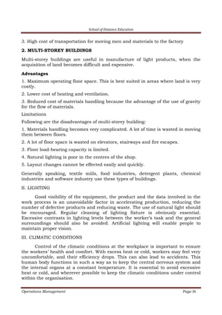 School of Distance Education
Operations Management Page 36
3. High cost of transportation for moving men and materials to the factory
2. MULTI-STOREY BUILDINGS
Multi-storey buildings are useful in manufacture of light products, when the
acquisition of land becomes difficult and expensive.
Advantages
1. Maximum operating floor space. This is best suited in areas where land is very
costly.
2. Lower cost of heating and ventilation.
3. Reduced cost of materials handling because the advantage of the use of gravity
for the flow of materials.
Limitations
Following are the disadvantages of multi-storey building:
1. Materials handling becomes very complicated. A lot of time is wasted in moving
them between floors.
2. A lot of floor space is wasted on elevators, stairways and fire escapes.
3. Floor load-bearing capacity is limited.
4. Natural lighting is poor in the centres of the shop.
5. Layout changes cannot be effected easily and quickly.
Generally speaking, textile mills, food industries, detergent plants, chemical
industries and software industry use these types of buildings.
II. LIGHTING
Good visibility of the equipment, the product and the data involved in the
work process is an unavoidable factor in accelerating production, reducing the
number of defective products and reducing waste. The use of natural light should
be encouraged. Regular cleaning of lighting fixture is obviously essential.
Excessive contrasts in lighting levels between the worker’s task and the general
surroundings should also be avoided. Artificial lighting will enable people to
maintain proper vision.
III. CLIMATIC CONDITIONS
Control of the climatic conditions at the workplace is important to ensure
the workers’ health and comfort. With excess heat or cold, workers may feel very
uncomfortable, and their efficiency drops. This can also lead to accidents. This
human body functions in such a way as to keep the central nervous system and
the internal organs at a constant temperature. It is essential to avoid excessive
heat or cold, and wherever possible to keep the climatic conditions under control
within the organisation.
 
