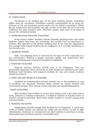 School of Distance Education
Operations Management Page 37
IV. VENTILATION
Ventilation is an integral part of the good building system. Ventilation
differs from air circulation. Ventilation replaces contaminated air by fresh air,
whereas as the air-circulation merely moves the air without renewing it. Where
the air temperature and humidity are high, merely to circulate the air is not only
ineffective but also increases heat .Therefore, proper steps have to be taken to
ensure the ventilation facility.
V. WORK-RELATED WELFARE FACILITIES
Work-related welfare facilities include basically drinking-water and toilets
facilities. Others may seem less necessary, but usually have an importance to
workers. The planners of the factory building have to see that the organisation
has enough work related facilities for its employees. It is al made mandatory in
the Factories Act.
1. DRINKING WATER
Safe, cool drinking water is essential for all types of work, especially in a
hot environment. Without it fatigue increases rapidly and productivity falls.
Adequate drinking water should be provided to employees.
2. SANITARY FACILITIES
Hygienic sanitary facilities should exist in all workplaces. They are
particularly important where chemicals or other dangerous substances are used.
Sufficient toilet facilities, with separate facilities for men and women workers,
should be ensured.
3. FIRST-AID AND MEDICAL FACILITIES
Facilities for rendering first-aid and medical care at the workplace in case
of accidents are essential. First-aid boxes should be clearly marked and
conveniently located. They should contain only first-aid requisitesabsorption.
4.REST FACILITIES
Rest facilities help workers to recover from fatigue and to get away from a
noisy, polluted or isolated workstation. A sufficient number of suitable chairs or
benches should be provided. Rest-rooms enable workers to recover during meal
and rest breaks.
5. FEEDING FACILITIES
Organisation should arrange food facilities for its employees. A snack bar,
buffet or mobile trolleys can provide tea, coffee and soft drinks, as well as light
refreshments. Canteens or a restaurant can allow workers to purchase a cheap,
well-cooked and nutritious meal for a reasonable price.
 