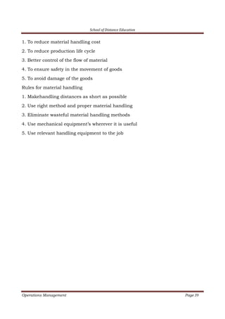 School of Distance Education
Operations Management Page 39
1. To reduce material handling cost
2. To reduce production life cycle
3. Better control of the flow of material
4. To ensure safety in the movement of goods
5. To avoid damage of the goods
Rules for material handling
1. Makehandling distances as short as possible
2. Use right method and proper material handling
3. Eliminate wasteful material handling methods
4. Use mechanical equipment’s wherever it is useful
5. Use relevant handling equipment to the job
 