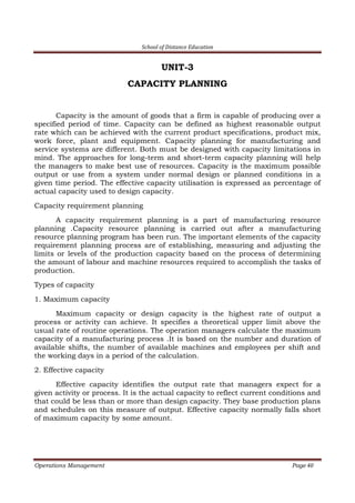 School of Distance Education
Operations Management Page 40
UNIT-3
CAPACITY PLANNING
Capacity is the amount of goods that a firm is capable of producing over a
specified period of time. Capacity can be defined as highest reasonable output
rate which can be achieved with the current product specifications, product mix,
work force, plant and equipment. Capacity planning for manufacturing and
service systems are different. Both must be designed with capacity limitations in
mind. The approaches for long-term and short-term capacity planning will help
the managers to make best use of resources. Capacity is the maximum possible
output or use from a system under normal design or planned conditions in a
given time period. The effective capacity utilisation is expressed as percentage of
actual capacity used to design capacity.
Capacity requirement planning
A capacity requirement planning is a part of manufacturing resource
planning .Capacity resource planning is carried out after a manufacturing
resource planning program has been run. The important elements of the capacity
requirement planning process are of establishing, measuring and adjusting the
limits or levels of the production capacity based on the process of determining
the amount of labour and machine resources required to accomplish the tasks of
production.
Types of capacity
1. Maximum capacity
Maximum capacity or design capacity is the highest rate of output a
process or activity can achieve. It specifies a theoretical upper limit above the
usual rate of routine operations. The operation managers calculate the maximum
capacity of a manufacturing process .It is based on the number and duration of
available shifts, the number of available machines and employees per shift and
the working days in a period of the calculation.
2. Effective capacity
Effective capacity identifies the output rate that managers expect for a
given activity or process. It is the actual capacity to reflect current conditions and
that could be less than or more than design capacity. They base production plans
and schedules on this measure of output. Effective capacity normally falls short
of maximum capacity by some amount.
 
