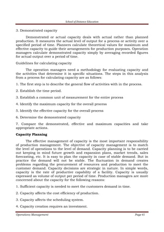 School of Distance Education
Operations Management Page 41
3. Demonstrated capacity
Demonstrated or actual capacity deals with actual rather than planned
production. It measures the actual level of output for a process or activity over a
specified period of time. Planners calculate theoretical values for maximum and
effective capacity to guide their arrangements for production purposes. Operation
managers calculate demonstrated capacity simply by averaging recorded figures
for actual output over a period of time.
Guidelines for calculating capacity
The operation managers need a methodology for evaluating capacity and
the activities that determine it in specific situations. The steps in this analysis
from a process for calculating capacity are as follows:
1. The first step is to describe the general flow of activities with in the process.
2. Establish the time period.
3. Establish a common unit of measurement for the entire process
4. Identify the maximum capacity for the overall process
5. Identify the effective capacity for the overall process
6. Determine the demonstrated capacity
7. Compare the demonstrated, effective and maximum capacities and take
appropriate actions.
Capacity Planning
The effective management of capacity is the most important responsibility
of production management. The objective of capacity management is to match
the level of operations to the level of demand. Capacity planning is to be carried
out keeping in mind future growth and expansion plans, market trends, sales
forecasting, etc. It is easy to plan the capacity in case of stable demand. But in
practice the demand will not be stable. The fluctuation in demand creates
problems regarding the procurement of resources and production to meet the
customer demand. Capacity decisions are strategic in nature. In simple words,
capacity is the rate of productive capability of a facility. Capacity is usually
expressed as volume of output per period of time. Production managers are more
concerned about the capacity for the following reasons:
1. Sufficient capacity is needed to meet the customers demand in time.
2. Capacity affects the cost efficiency of production.
3. Capacity affects the scheduling system.
4. Capacity creation requires an investment.
 