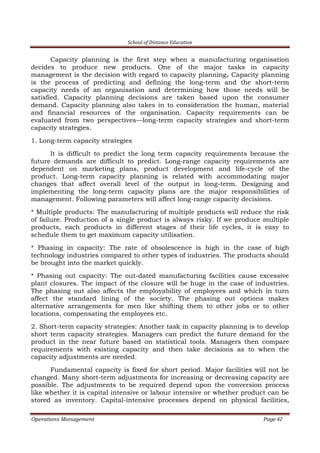 School of Distance Education
Operations Management Page 42
Capacity planning is the first step when a manufacturing organisation
decides to produce new products. One of the major tasks in capacity
management is the decision with regard to capacity planning. Capacity planning
is the process of predicting and defining the long-term and the short-term
capacity needs of an organisation and determining how those needs will be
satisfied. Capacity planning decisions are taken based upon the consumer
demand. Capacity planning also takes in to consideration the human, material
and financial resources of the organisation. Capacity requirements can be
evaluated from two perspectives—long-term capacity strategies and short-term
capacity strategies.
1. Long-term capacity strategies
It is difficult to predict the long term capacity requirements because the
future demands are difficult to predict. Long-range capacity requirements are
dependent on marketing plans, product development and life-cycle of the
product. Long-term capacity planning is related with accommodating major
changes that affect overall level of the output in long-term. Designing and
implementing the long-term capacity plans are the major responsibilities of
management. Following parameters will affect long-range capacity decisions.
* Multiple products: The manufacturing of multiple products will reduce the risk
of failure. Production of a single product is always risky. If we produce multiple
products, each products in different stages of their life cycles, it is easy to
schedule them to get maximum capacity utilisation.
* Phasing in capacity: The rate of obsolescence is high in the case of high
technology industries compared to other types of industries. The products should
be brought into the market quickly.
* Phasing out capacity: The out-dated manufacturing facilities cause excessive
plant closures. The impact of the closure will be huge in the case of industries.
The phasing out also affects the employability of employees and which in turn
affect the standard lining of the society. The phasing out options makes
alternative arrangements for men like shifting them to other jobs or to other
locations, compensating the employees etc.
2. Short-term capacity strategies: Another task in capacity planning is to develop
short term capacity strategies. Managers can predict the future demand for the
product in the near future based on statistical tools. Managers then compare
requirements with existing capacity and then take decisions as to when the
capacity adjustments are needed.
Fundamental capacity is fixed for short period. Major facilities will not be
changed. Many short-term adjustments for increasing or decreasing capacity are
possible. The adjustments to be required depend upon the conversion process
like whether it is capital intensive or labour intensive or whether product can be
stored as inventory. Capital-intensive processes depend on physical facilities,
 