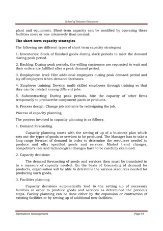 School of Distance Education
Operations Management Page 43
plant and equipment. Short-term capacity can be modified by operating these
facilities more or less intensively than normal.
The short-term capacity strategies
The following are different types of short term capacity strategies:
1. Inventories: Stock of finished goods during slack periods to meet the demand
during peak period.
2. Backlog: During peak periods, the willing customers are requested to wait and
their orders are fulfilled after a peak demand period.
3. Employment level: Hire additional employees during peak demand period and
lay off employees when demand decreases.
4. Employee training: Develop multi skilled employees through training so that
they can be rotated among different jobs.
5. Subcontracting: During peak periods, hire the capacity of other firms
temporarily to producethe component parts or products.
6. Process design: Change job contents by redesigning the job.
Process of capacity planning
The process involved in capacity planning is as follows:
1. Demand forecasting
Capacity planning starts with the setting of up of a business plan which
sets out the types of goods or services to be produced. The Manager has to take a
long range forecast of demand in order to determine the resources needed to
produce and offer specified goods and services. Market trend changes,
competitor’s role and technological changes have to be carefully examined.
2. Capacity decisions
The demand forecasting of goods and services then must be translated in
to a measure of capacity needed. On the basis of forecasting of demand for
products, organisation will be able to determine the various resources needed for
producing such goods.
3. Facilities planning
Capacity decisions automatically lead to the setting up of necessary
facilities in order to produce goods and services as determined the previous
steps. Facility planning can be done either by the expansion or contraction of
existing facilities or by setting up of additional new facilities.
 