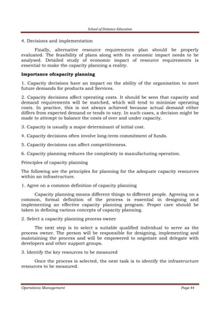 School of Distance Education
Operations Management Page 44
4. Decisions and implementation
Finally, alternative resource requirements plan should be properly
evaluated. The feasibility of plans along with its economic impact needs to be
analysed. Detailed study of economic impact of resource requirements is
essential to make the capacity planning a reality.
Importance ofcapacity planning
1. Capacity decisions have an impact on the ability of the organisation to meet
future demands for products and Services.
2. Capacity decisions affect operating costs. It should be seen that capacity and
demand requirements will be matched, which will tend to minimize operating
costs. In practice, this is not always achieved because actual demand either
differs from expected demand or tends to vary. In such cases, a decision might be
made to attempt to balance the costs of over and under capacity.
3. Capacity is usually a major determinant of initial cost.
4. Capacity decisions often involve long-term commitment of funds.
5. Capacity decisions can affect competitiveness.
6. Capacity planning reduces the complexity in manufacturing operation.
Principles of capacity planning
The following are the principles for planning for the adequate capacity resources
within an infrastructure.
1. Agree on a common definition of capacity planning
Capacity planning means different things to different people. Agreeing on a
common, formal definition of the process is essential in designing and
implementing an effective capacity planning program. Proper care should be
taken in defining various concepts of capacity planning.
2. Select a capacity planning process owner
The next step is to select a suitable qualified individual to serve as the
process owner. The person will be responsible for designing, implementing and
maintaining the process and will be empowered to negotiate and delegate with
developers and other support groups.
3. Identify the key resources to be measured
Once the process is selected, the next task is to identify the infrastructure
resources to be measured.
 