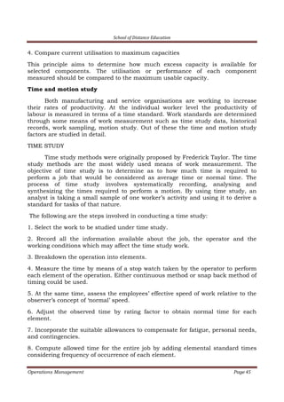 School of Distance Education
Operations Management Page 45
4. Compare current utilisation to maximum capacities
This principle aims to determine how much excess capacity is available for
selected components. The utilisation or performance of each component
measured should be compared to the maximum usable capacity.
Time and motion study
Both manufacturing and service organisations are working to increase
their rates of productivity. At the individual worker level the productivity of
labour is measured in terms of a time standard. Work standards are determined
through some means of work measurement such as time study data, historical
records, work sampling, motion study. Out of these the time and motion study
factors are studied in detail.
TIME STUDY
Time study methods were originally proposed by Frederick Taylor. The time
study methods are the most widely used means of work measurement. The
objective of time study is to determine as to how much time is required to
perform a job that would be considered as average time or normal time. The
process of time study involves systematically recording, analysing and
synthesizing the times required to perform a motion. By using time study, an
analyst is taking a small sample of one worker’s activity and using it to derive a
standard for tasks of that nature.
The following are the steps involved in conducting a time study:
1. Select the work to be studied under time study.
2. Record all the information available about the job, the operator and the
working conditions which may affect the time study work.
3. Breakdown the operation into elements.
4. Measure the time by means of a stop watch taken by the operator to perform
each element of the operation. Either continuous method or snap back method of
timing could be used.
5. At the same time, assess the employees’ effective speed of work relative to the
observer’s concept of ‘normal’ speed.
6. Adjust the observed time by rating factor to obtain normal time for each
element.
7. Incorporate the suitable allowances to compensate for fatigue, personal needs,
and contingencies.
8. Compute allowed time for the entire job by adding elemental standard times
considering frequency of occurrence of each element.
 