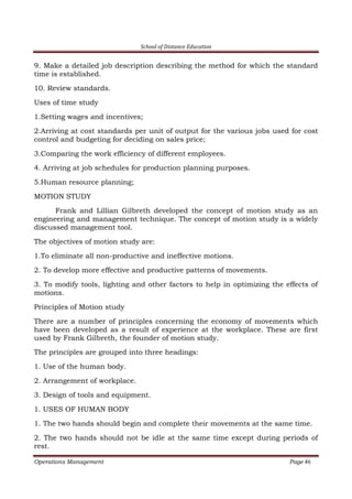 School of Distance Education
Operations Management Page 46
9. Make a detailed job description describing the method for which the standard
time is established.
10. Review standards.
Uses of time study
1.Setting wages and incentives;
2.Arriving at cost standards per unit of output for the various jobs used for cost
control and budgeting for deciding on sales price;
3.Comparing the work efficiency of different employees.
4. Arriving at job schedules for production planning purposes.
5.Human resource planning;
MOTION STUDY
Frank and Lillian Gilbreth developed the concept of motion study as an
engineering and management technique. The concept of motion study is a widely
discussed management tool.
The objectives of motion study are:
1.To eliminate all non-productive and ineffective motions.
2. To develop more effective and productive patterns of movements.
3. To modify tools, lighting and other factors to help in optimizing the effects of
motions.
Principles of Motion study
There are a number of principles concerning the economy of movements which
have been developed as a result of experience at the workplace. These are first
used by Frank Gilbreth, the founder of motion study.
The principles are grouped into three headings:
1. Use of the human body.
2. Arrangement of workplace.
3. Design of tools and equipment.
1. USES OF HUMAN BODY
1. The two hands should begin and complete their movements at the same time.
2. The two hands should not be idle at the same time except during periods of
rest.
 