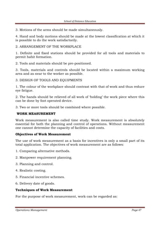 School of Distance Education
Operations Management Page 47
3. Motions of the arms should be made simultaneously.
4. Hand and body motions should be made at the lowest classification at which it
is possible to do the work satisfactorily.
2. ARRANGEMENT OF THE WORKPLACE
1. Definite and fixed stations should be provided for all tools and materials to
permit habit formation.
2. Tools and materials should be pre-positioned.
3. Tools, materials and controls should be located within a maximum working
area and as near to the worker as possible.
3. DESIGN OF TOOLS AND EQUIPMENTS
1. The colour of the workplace should contrast with that of work and thus reduce
eye fatigue.
2. The hands should be relieved of all work of ‘holding’ the work piece where this
can be done by foot operated device.
3. Two or more tools should be combined where possible.
WORK MEASUREMENT
Work measurement is also called time study. Work measurement is absolutely
essential for both the planning and control of operations. Without measurement
one cannot determine the capacity of facilities and costs.
Objectives of Work Measurement
The use of work measurement as a basis for incentives is only a small part of its
total application. The objectives of work measurement are as follows:
1. Comparing alternative methods.
2. Manpower requirement planning.
3. Planning and control.
4. Realistic costing.
5. Financial incentive schemes.
6. Delivery date of goods.
Techniques of Work Measurement
For the purpose of work measurement, work can be regarded as:
 
